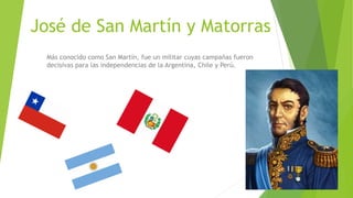 José de San Martín y Matorras
Más conocido como San Martín, fue un militar cuyas campañas fueron
decisivas para las independencias de la Argentina, Chile y Perú.
 