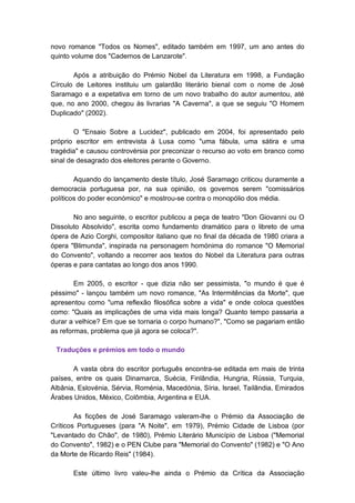novo romance "Todos os Nomes", editado também em 1997, um ano antes do
quinto volume dos "Cadernos de Lanzarote".

       Após a atribuição do Prémio Nobel da Literatura em 1998, a Fundação
Círculo de Leitores instituiu um galardão literário bienal com o nome de José
Saramago e a expetativa em torno de um novo trabalho do autor aumentou, até
que, no ano 2000, chegou às livrarias "A Caverna", a que se seguiu "O Homem
Duplicado" (2002).

        O "Ensaio Sobre a Lucidez", publicado em 2004, foi apresentado pelo
próprio escritor em entrevista à Lusa como "uma fábula, uma sátira e uma
tragédia" e causou controvérsia por preconizar o recurso ao voto em branco como
sinal de desagrado dos eleitores perante o Governo.

        Aquando do lançamento deste título, José Saramago criticou duramente a
democracia portuguesa por, na sua opinião, os governos serem "comissários
políticos do poder económico" e mostrou-se contra o monopólio dos média.

       No ano seguinte, o escritor publicou a peça de teatro "Don Giovanni ou O
Dissoluto Absolvido", escrita como fundamento dramático para o libreto de uma
ópera de Azio Corghi, compositor italiano que no final da década de 1980 criara a
ópera "Blimunda", inspirada na personagem homónima do romance "O Memorial
do Convento", voltando a recorrer aos textos do Nobel da Literatura para outras
óperas e para cantatas ao longo dos anos 1990.

        Em 2005, o escritor - que dizia não ser pessimista, "o mundo é que é
péssimo" - lançou também um novo romance, "As Intermitências da Morte", que
apresentou como "uma reflexão filosófica sobre a vida" e onde coloca questões
como: "Quais as implicações de uma vida mais longa? Quanto tempo passaria a
durar a velhice? Em que se tornaria o corpo humano?", "Como se pagariam então
as reformas, problema que já agora se coloca?".

 Traduções e prémios em todo o mundo

       A vasta obra do escritor português encontra-se editada em mais de trinta
países, entre os quais Dinamarca, Suécia, Finlândia, Hungria, Rússia, Turquia,
Albânia, Eslovénia, Sérvia, Roménia, Macedónia, Síria, Israel, Tailândia, Emirados
Árabes Unidos, México, Colômbia, Argentina e EUA.

        As ficções de José Saramago valeram-lhe o Prémio da Associação de
Críticos Portugueses (para "A Noite", em 1979), Prémio Cidade de Lisboa (por
"Levantado do Chão", de 1980), Prémio Literário Município de Lisboa ("Memorial
do Convento", 1982) e o PEN Clube para "Memorial do Convento" (1982) e "O Ano
da Morte de Ricardo Reis" (1984).

       Este último livro valeu-lhe ainda o Prémio da Crítica da Associação
 