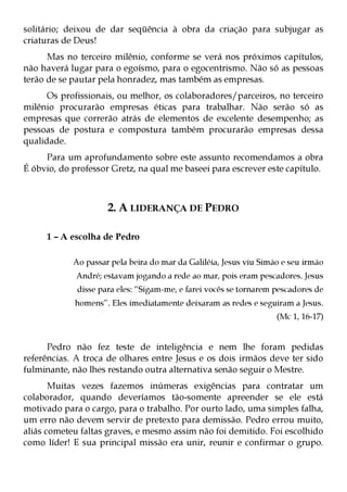 solitário; deixou de dar seqüência à obra da criação para subjugar as
criaturas de Deus!
      Mas no terceiro milênio, conforme se verá nos próximos capítulos,
não haverá lugar para o egoísmo, para o egocentrismo. Não só as pessoas
terão de se pautar pela honradez, mas também as empresas.
      Os profissionais, ou melhor, os colaboradores/parceiros, no terceiro
milênio procurarão empresas éticas para trabalhar. Não serão só as
empresas que correrão atrás de elementos de excelente desempenho; as
pessoas de postura e compostura também procurarão empresas dessa
qualidade.
     Para um aprofundamento sobre este assunto recomendamos a obra
É óbvio, do professor Gretz, na qual me baseei para escrever este capítulo.



                     2. A LIDERANÇA DE PEDRO

     1 – A escolha de Pedro

            Ao passar pela beira do mar da Galiléia, Jesus viu Simão e seu irmão
             André; estavam jogando a rede ao mar, pois eram pescadores. Jesus
             disse para eles: “Sigam-me, e farei vocês se tornarem pescadores de
            homens”. Eles imediatamente deixaram as redes e seguiram a Jesus.
                                                                   (Mc 1, 16-17)


      Pedro não fez teste de inteligência e nem lhe foram pedidas
referências. A troca de olhares entre Jesus e os dois irmãos deve ter sido
fulminante, não lhes restando outra alternativa senão seguir o Mestre.
       Muitas vezes fazemos inúmeras exigências para contratar um
colaborador, quando deveríamos tão-somente apreender se ele está
motivado para o cargo, para o trabalho. Por ourto lado, uma simples falha,
um erro não devem servir de pretexto para demissão. Pedro errou muito,
aliás cometeu faltas graves, e mesmo assim não foi demitido. Foi escolhido
como líder! E sua principal missão era unir, reunir e confirmar o grupo.
 