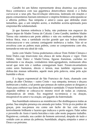 Gandhi foi um lídimo representante dessa doutrina: sua postura
física contrastava com sua gigantesca desenvoltura moral, e a Índia
curvava-se a seus pés. Sua revolução silenciosa, lastreada em orações e
jejuns comunitários fizeram estremecer o império britânico antecipando-se
a alforria política. Sua simpatia e amor à causa que defendia eram
tamanhos, que, a um simples aceno, a multidão acorria apressada para
emprestar-lhe solidariedade.
      Já que fizemos referência à Índia, não podemos nos esquecer da
figura ímpar de Madre Teresa de Calcutá. Como Gandhi, também Madre
Teresa não ostentava um porte atlético e não era nenhum protótipo de
beleza física, mas a santidade era tão grande que sua beleza interior
extravasava-se e seu carisma contagiante inebriava a todos. Não só se
envolveu com os pobres mais pobres, como se comprometeu com eles,
tornando-se este seu ideal de vida.
      Junto com Madre Teresa poderíamos colocar Dom Helder Câmara e
Irmã Dulce, cujo triunvirato nos ofusca de tanta doçura e vigor. Dom
Hélder, Irmã Dulce e Madre Teresa, figuras franzinas, curtidas no
sofrimento e na doação, verdadeiros ímãs agregadores, realizaram obra
social que nem reis e rainhas conseguiram fazer. Foram encantadores
como seres humanos, dóceis e ternos, mas também vigorosos na
defesa das massas sobrantes, aquele mais pela palavra, estas pela ação
humilde e eficaz.
      E a figura exponencial de São Francisco de Assis, chamado com
justiça de alter Christus – outro Cristo – sua simpatia, ternura e doçura
inebriavam a todos, a tal ponto que pessoas de outros países se dirigiam a
Assis para conhecer sua fama de bondade e santidade. O maior homem do
segundo milênio se colocava no mesmo nível de todas as criaturas,
chamando-as de irmãs. Era magistral na renúncia e na doação,
insuperável no amor e na oração, um gigante da fraternidade.
      Sua humildade estourava as resistências e lhe desbloqueava todas as
portas. Sua simples presença era ansiada por todos. Vê-lo já era penhor de
graças, pois sua pessoa era como um facho de luz com chama
terrivelmente brilhante e luzeiro que indicava o porto seguro. Falar sobre
o poverello de Assis é tarefa hercúlea e não cabe neste pequeno trabalho.
Registre-se, contudo, seu caráter de homem universal, despido de tudo e
vestido com as armas da pobreza, humildade, alegria, simpatia e amor a
Deus e ao próximo.
 