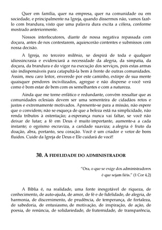 Quer em família, quer na empresa, quer na comunidade ou em
sociedade, e principalmente na Igreja, quando dissermos não, vamos fazê-
lo com brandura, visto que uma palavra dura excita a cólera, conforme
mostrado anteriormente.
     Nossos interlocutores, diante de nossa negativa repassada com
doçura, antes de nos contestarem, aquiescerão contentes e submissos com
nossa decisão.
      A Igreja, no terceiro milênio, se despirá de toda e qualquer
idiossincrasia e evidenciará a necessidade da alegria, da simpatia, da
doçura, da brandura e do vigor na execução dos serviços, pois estas armas
são indispensáveis para catapultá-la bem à frente de outras comunidades.
Assim, meu caro leitor, enverede por este caminho, extirpe de sua mente
quaisquer pendores incivilizados, agregue e não disperse e você verá
como é bom estar de bem com os semelhantes e com a natureza.
      Ainda que me torne enfático e redundante, convém ressaltar que as
comunidades eclesiais devem ser uma sementeira de cidadãos retos e
justos e extremamente motivados. Apresente-se para a missão, não espere
que o convidem; não se esqueça de que a beleza está na simplicidade, não
renda tributos à ostentação; a esperança nunca vai faltar, se você não
deixar de lutar; a fé em Deus é muito importante, aumente-a a cada
instante; o egoísmo escraviza, a caridade suaviza; a alegria é fruto da
doação, abra, portanto, seu coração. Você é um criador e vetor de bons
fluidos. Cuide da Igreja de Deus e Ele cuidará de você!



             30. A FIDELIDADE DO ADMINISTRADOR

                                     “Ora, o que se exige dos administradores
                                                é que sejam fiéis.” (1 Cor 4,2)


     A Bíblia é, na realidade, uma fonte inesgotável de riqueza, de
conhecimento, de auto-ajuda, de amor, de fé e de fidelidade, de alegria, de
harmonia, de discernimento, de prudência, de temperança, de fortaleza,
de sabedoria, de entusiasmo, de motivação, de inspiração, de ação, de
poesia, de renúncia, de solidariedade, de fraternidade, de transparência,
 