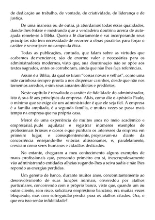 de dedicação ao trabalho, de vontade, de criatividade, de liderança e de
justiça.
      De uma maneira ou de outra, já abordamos todas essas qualidades,
dando-lhes ênfase e mostrando que a verdadeira doutrina acerca de auto-
ajuda remete-se à Bíblia. Quem a lê diariamente e vai incorporando seus
princípios não tem necessidade de recorrer a obras paralelas para forjar o
caráter e se enrijecer no campo da ética.
      Todas as publicações, contudo, que falam sobre as virtudes que
acabamos de mencionar, são de enorme valor e necessárias para os
administradores modernos, visto que, sua doutrinação não se opõe aos
textos sagrados, antes os corroboram, ainda que não lhes faça referências.
     Assim é a Bíblia, da qual se tiram “coisas novas e velhas”, como uma
mãe carinhosa sempre pronta a nos dispensar carinhos, desde que não nos
tornemos arredios, e sim seus amantes diletos e prediletos.
       Neste capítulo é ressaltado o caráter de fidelidade do administrador,
isto é, sua fé aos princípios da empresa. Aliás, como diz o apóstolo Paulo,
o mínimo que se exige de um administrador é que ele seja fiel. A empresa
é a família ampliada, é a segunda família, e muitas vezes se passa mais
tempo na empresa que na própria casa.
      Mercê de uma experiência de muitos anos no meio acadêmico e
empresarial, pude aquilatar e registrar inúmeros exemplos de
profissionais briosos e ciosos e que punham os interesses da empresa em
primeiro lugar, e conseqüentemente, projetavam-na diante da
concorrência ensejando-lhe vitórias altissonantes, e, paralelamente,
cresciam como seres humanos e cidadãos dedicados.
     No entanto, chegaram a meu conhecimento alguns exemplos de
maus profissionais que, pensando primeiro em si, inescrupulosamente
vão administrando entidades alheias sugando-lhes a seiva sadia e não lhes
repondo as energias perdidas.
      Um gerente de banco, durante muitos anos, concomitantemente ao
desenvolvimento de suas funções normais, enveredou por atalhos
particulares, concorrendo com o próprio banco, visto que, quando um ou
outro cliente, sem risco, solicitava empréstimo bancário, era muitas vezes
bloqueado, mas com sofreguidão pendia para os atalhos citados. Ora, o
que era isso senão infidelidade?
 