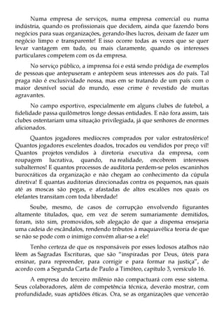 Numa empresa de serviços, numa empresa comercial ou numa
indústria, quando os profissionais que decidem, ainda que fazendo bons
negócios para suas organizações, gerando-lhes lucros, deixam de fazer um
negócio limpo e transparente! E isso ocorre todas as vezes que se quer
levar vantagem em tudo, ou mais claramente, quando os interesses
particulares competem com os da empresa.
     No serviço público, a imprensa foi e está sendo pródiga de exemplos
de pessoas que antepuseram e antepõem seus interesses aos do país. Tal
praga não é exclusividade nossa, mas em se tratando de um país com o
maior desnível social do mundo, esse crime é revestido de muitas
agravantes.
      No campo esportivo, especialmente em alguns clubes de futebol, a
fidelidade passa quilômetros longe dessas entidades. E não fora assim, tais
clubes ostentariam uma situação privilegiada, já que senhores de enormes
aficionados.
      Quantos jogadores medíocres comprados por valor estratosférico!
Quantos jogadores excelentes doados, trocados ou vendidos por preço vil!
Quantos projetos vendidos à diretoria executiva da empresa, com
roupagem lucrativa, quando, na realidade, encobrem interesses
subalternos! E quantos processos de auditoria perdem-se pelos escaninhos
burocráticos da organização e não chegam ao conhecimento da cúpula
diretiva! E quantas auditorias direcionadas contra os pequenos, nas quais
até as moscas são pegas, e afastadas de altos escalões nos quais os
elefantes transitam com toda liberdade!
      Soube, mesmo, de casos de corrupção envolvendo figurantes
altamente titulados, que, em vez de serem sumariamente demitidos,
foram, isto sim, promovidos, sob alegação de que a dispensa ensejaria
uma cadeia de escândalos, rendendo tributos à maquiavélica teoria de que
se não se pode com o inimigo convém aliar-se a ele!
     Tenho certeza de que os responsáveis por esses lodosos atalhos não
lêem as Sagradas Escrituras, que são “inspiradas por Deus, úteis para
ensinar, para repreender, para corrigir e para formar na justiça”, de
acordo com a Segunda Carta de Paulo a Timóteo, capítulo 3, versículo 16.
     A empresa do terceiro milênio não compactuará com esse sistema.
Seus colaboradores, além de competência técnica, deverão mostrar, com
profundidade, suas aptidões éticas. Ora, se as organizações que vencerão
 
