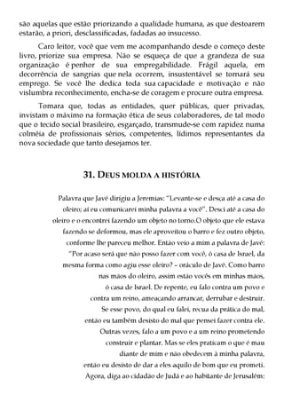 são aquelas que estão priorizando a qualidade humana, as que destoarem
estarão, a priori, desclassificadas, fadadas ao insucesso.
       Caro leitor, você que vem me acompanhando desde o começo deste
livro, priorize sua empresa. Não se esqueça de que a grandeza de sua
organização é penhor de sua empregabilidade. Frágil aquela, em
decorrência de sangrias que nela ocorrem, insustentável se tornará seu
emprego. Se você lhe dedica toda sua capacidade e motivação e não
vislumbra reconhecimento, encha-se de coragem e procure outra empresa.
      Tomara que, todas as entidades, quer públicas, quer privadas,
invistam o máximo na formação ética de seus colaboradores, de tal modo
que o tecido social brasileiro, esgarçado, transmude-se com rapidez numa
colméia de profissionais sérios, competentes, lídimos representantes da
nova sociedade que tanto desejamos ter.



                   31. DEUS MOLDA A HISTÓRIA

           Palavra que Javé dirigiu a Jeremias: “Levante-se e desça até a casa do
            oleiro; aí eu comunicarei minha palavra a você”. Desci até a casa do
         oleiro e o encontrei fazendo um objeto no torno.O objeto que ele estava
            fazendo se deformou, mas ele aproveitou o barro e fez outro objeto,
             conforme lhe pareceu melhor. Então veio a mim a palavra de Javé:
              “Por acaso será que não posso fazer com você, ó casa de Israel, da
            mesma forma como agiu esse oleiro? – oráculo de Javé. Como barro
                        nas mãos do oleiro, assim estão vocês em minhas mãos,
                          ó casa de Israel. De repente, eu falo contra um povo e
                     contra um reino, ameaçando arrancar, derrubar e destruir.
                         Se esse povo, do qual eu falei, recua da prática do mal,
                    então eu também desisto do mal que pensei fazer contra ele.
                         Outras vezes, falo a um povo e a um reino prometendo
                           construir e plantar. Mas se eles praticam o que é mau
                               diante de mim e não obedecem à minha palavra,
                   então eu desisto de dar a eles aquilo de bom que eu prometi.
                    Agora, diga ao cidadão de Judá e ao habitante de Jerusalém:
 