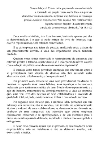 ‘Assim fala Javé: Vejam: estou preparando uma calamidade
                         e tramando um projeto contra vocês. Cada um procure
             abandonar seu mau caminho, melhorar seus hábitos e as coisas que
               pratica’. Mas eles responderão: ‘Não adianta! Nós continuaremos
                                  seguindo nossos projetos’. E cada um seguirá
                             a maldade do seu coração obstinado.” (Jr 18, 1-12)


      Deus molda a história, isto é, os homens, bastando apenas que eles
se deixem moldar, é o que se pode extrair do livro de Jeremias, cujo
excerto reproduzimos e ora estamos comentando.
    E se as empresas são feitas de pessoas, moldando estas, através de
um procedimento correto, a vida das organizações estará, também,
mudada.
      Quantas vezes temos observado o ressurgimento de empresas que
estavam prestes à falência, rearticulando-se e incorporando novos valores
com a adoção de práticas mais humanas e mais transparentes!
      E quantas vezes temos percebido empresas que estavam no ápice e
se precipitaram num abismo de dívidas, não lhes restando outra
alternativa senão o fechamento, o desaparecimento!
      No primeiro caso, ressalte-se uma ação providencial moldando os
homens, extirpando seus maus hábitos, suas injustiças e tornando-os
maleáveis para aceitarem a prática do bem. Mudando-se o pensamento e o
agir do homem, transmudou-se, conseqüentemente, a vida da empresa,
que, uma vez livre dos defeitos de seus colaboradores, e investida de
qualidade total, só pode, evidentemente, trilhar o caminho do sucesso!
      No segundo caso, nota-se que, a empresa líder, pensando que sua
liderança era definitiva, não se reciclou, não investiu no aprimoramento
técnico e cultural de seus colaboradores, e, demorando em demasia no
usufruto de suas conquistas não percebeu que outras empresas
continuaram crescendo e se aperfeiçoando, e de um momento para o
outro viu-se ultrapassada, defasada, sucateada e muitas vezes compelida a
extinguir-se.
      E nesse caso convém aduzir que as pessoas, os colaboradores dessa
empresa falida, não se moldaram e não se deixaram moldar, não
exercitando a justiça.
 