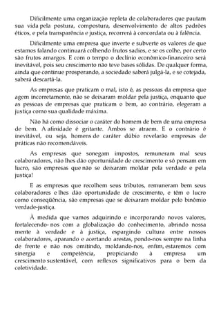 Dificilmente uma organização repleta de colaboradores que pautam
sua vida pela postura, compostura, desenvolvimento de altos padrões
éticos, e pela transparência e justiça, recorrerá à concordata ou à falência.
      Dificilmente uma empresa que inverte e subverte os valores de que
estamos falando continuará colhendo frutos sadios, e se os colhe, por certo
são frutos amargos. E com o tempo o declínio econômico-financeiro será
inevitável, pois seu crescimento não teve bases sólidas. De qualquer forma,
ainda que continue prosperando, a sociedade saberá julgá-la, e se cotejada,
saberá descartá-la.
      As empresas que praticam o mal, isto é, as pessoas da empresa que
agem incorretamente, não se deixaram moldar pela justiça, enquanto que
as pessoas de empresas que praticam o bem, ao contrário, elegeram a
justiça como sua qualidade máxima.
      Não há como dissociar o caráter do homem de bem de uma empresa
de bem. A afinidade é gritante. Ambos se atraem. E o contrário é
inevitável, ou seja, homens de caráter dúbio revelarão empresas de
práticas não recomendáveis.
      As empresas que sonegam impostos, remuneram mal seus
colaboradores, não lhes dão oportunidade de crescimento e só pensam em
lucro, são empresas que não se deixaram moldar pela verdade e pela
justiça!
     E as empresas que recolhem seus tributos, remuneram bem seus
colaboradores e lhes dão oportunidade de crescimento, e têm o lucro
como conseqüência, são empresas que se deixaram moldar pelo binômio
verdade-justiça.
      À medida que vamos adquirindo e incorporando novos valores,
fortalecendo- nos com a globalização do conhecimento, abrindo nossa
mente à verdade e à justiça, espargindo cultura entre nossos
colaboradores, aparando e acertando arestas, pondo-nos sempre na linha
de frente e não nos omitindo, moldando-nos, enfim, estaremos com
sinergia     e    competência,    propiciando     à    empresa     um
crescimento sustentável, com reflexos significativos para o bem da
coletividade.
 