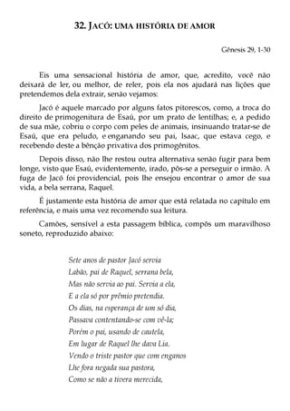 32. JACÓ: UMA HISTÓRIA DE AMOR

                                                           Gênesis 29, 1-30


     Eis uma sensacional história de amor, que, acredito, você não
deixará de ler, ou melhor, de reler, pois ela nos ajudará nas lições que
pretendemos dela extrair, senão vejamos:
      Jacó é aquele marcado por alguns fatos pitorescos, como, a troca do
direito de primogenitura de Esaú, por um prato de lentilhas; e, a pedido
de sua mãe, cobriu o corpo com peles de animais, insinuando tratar-se de
Esaú, que era peludo, e enganando seu pai, Isaac, que estava cego, e
recebendo deste a bênção privativa dos primogênitos.
      Depois disso, não lhe restou outra alternativa senão fugir para bem
longe, visto que Esaú, evidentemente, irado, pôs-se a perseguir o irmão. A
fuga de Jacó foi providencial, pois lhe ensejou encontrar o amor de sua
vida, a bela serrana, Raquel.
      É justamente esta história de amor que está relatada no capítulo em
referência, e mais uma vez recomendo sua leitura.
     Camões, sensível a esta passagem bíblica, compôs um maravilhoso
soneto, reproduzido abaixo:


              Sete anos de pastor Jacó servia
              Labão, pai de Raquel, serrana bela,
              Mas não servia ao pai. Servia a ela,
              E a ela só por prêmio pretendia.
              Os dias, na esperança de um só dia,
              Passava contentando-se com vê-la;
              Porém o pai, usando de cautela,
              Em lugar de Raquel lhe dava Lia.
              Vendo o triste pastor que com enganos
              Lhe fora negada sua pastora,
              Como se não a tivera merecida,
 