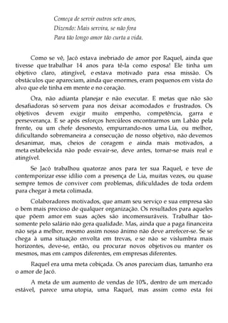Começa de servir outros sete anos,
              Dizendo: Mais servira, se não fora
              Para tão longo amor tão curta a vida.


      Como se vê, Jacó estava inebriado de amor por Raquel, ainda que
tivesse que trabalhar 14 anos para tê-la como esposa! Ele tinha um
objetivo claro, atingível, e estava motivado para essa missão. Os
obstáculos que apareciam, ainda que enormes, eram pequenos em vista do
alvo que ele tinha em mente e no coração.
      Ora, não adianta planejar e não executar. E metas que não são
desafiadoras só servem para nos deixar acomodados e frustrados. Os
objetivos devem exigir muito empenho, competência, garra e
perseverança. E se após esforços hercúleos encontrarmos um Labão pela
frente, ou um chefe desonesto, empurrando-nos uma Lia, ou melhor,
dificultando sobremaneira a consecução de nosso objetivo, não devemos
desanimar, mas, cheios de coragem e ainda mais motivados, a
meta estabelecida não pode esvair-se, deve antes, tornar-se mais real e
atingível.
      Se Jacó trabalhou quatorze anos para ter sua Raquel, e teve de
contemporizar esse idílio com a presença de Lia, muitas vezes, ou quase
sempre temos de conviver com problemas, dificuldades de toda ordem
para chegar à meta colimada.
     Colaboradores motivados, que amam seu serviço e sua empresa são
o bem mais precioso de qualquer organização. Os resultados para aqueles
que põem amor em suas ações são incomensuráveis. Trabalhar tão-
somente pelo salário não gera qualidade. Mas, ainda que a paga financeira
não seja a melhor, mesmo assim nosso ânimo não deve arrefecer-se. Se se
chega à uma situação envolta em trevas, e se não se vislumbra mais
horizontes, deve-se, então, ou procurar novos objetivos ou manter os
mesmos, mas em campos diferentes, em empresas diferentes.
     Raquel era uma meta cobiçada. Os anos pareciam dias, tamanho era
o amor de Jacó.
      A meta de um aumento de vendas de 10%, dentro de um mercado
estável, parece uma utopia, uma Raquel, mas assim como esta foi
 