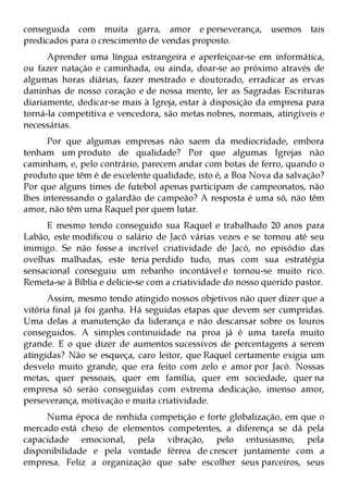conseguida com muita garra, amor e perseverança, usemos tais
predicados para o crescimento de vendas proposto.
      Aprender uma língua estrangeira e aperfeiçoar-se em informática,
ou fazer natação e caminhada, ou ainda, doar-se ao próximo através de
algumas horas diárias, fazer mestrado e doutorado, erradicar as ervas
daninhas de nosso coração e de nossa mente, ler as Sagradas Escrituras
diariamente, dedicar-se mais à Igreja, estar à disposição da empresa para
torná-la competitiva e vencedora, são metas nobres, normais, atingíveis e
necessárias.
      Por que algumas empresas não saem da mediocridade, embora
tenham um produto de qualidade? Por que algumas Igrejas não
caminham, e, pelo contrário, parecem andar com botas de ferro, quando o
produto que têm é de excelente qualidade, isto é, a Boa Nova da salvação?
Por que alguns times de futebol apenas participam de campeonatos, não
lhes interessando o galardão de campeão? A resposta é uma só, não têm
amor, não têm uma Raquel por quem lutar.
     E mesmo tendo conseguido sua Raquel e trabalhado 20 anos para
Labão, este modificou o salário de Jacó várias vezes e se tornou até seu
inimigo. Se não fosse a incrível criatividade de Jacó, no episódio das
ovelhas malhadas, este teria perdido tudo, mas com sua estratégia
sensacional conseguiu um rebanho incontável e tornou-se muito rico.
Remeta-se à Bíblia e delicie-se com a criatividade do nosso querido pastor.
      Assim, mesmo tendo atingido nossos objetivos não quer dizer que a
vitória final já foi ganha. Há seguidas etapas que devem ser cumpridas.
Uma delas a manutenção da liderança e não descansar sobre os louros
conseguidos. A simples continuidade na proa já é uma tarefa muito
grande. E o que dizer de aumentos sucessivos de percentagens a serem
atingidas? Não se esqueça, caro leitor, que Raquel certamente exigia um
desvelo muito grande, que era feito com zelo e amor por Jacó. Nossas
metas, quer pessoais, quer em família, quer em sociedade, quer na
empresa só serão conseguidas com extrema dedicação, imenso amor,
perseverança, motivação e muita criatividade.
     Numa época de renhida competição e forte globalização, em que o
mercado está cheio de elementos competentes, a diferença se dá pela
capacidade emocional, pela vibração, pelo entusiasmo, pela
disponibilidade e pela vontade férrea de crescer juntamente com a
empresa. Feliz a organização que sabe escolher seus parceiros, seus
 