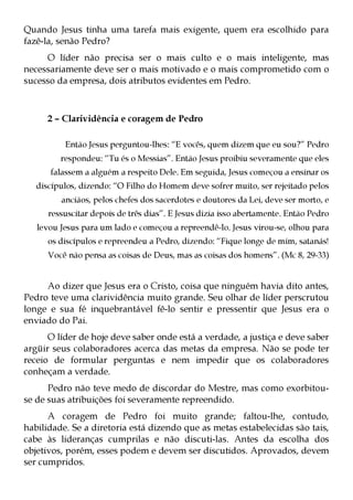 Quando Jesus tinha uma tarefa mais exigente, quem era escolhido para
fazê-la, senão Pedro?
     O líder não precisa ser o mais culto e o mais inteligente, mas
necessariamente deve ser o mais motivado e o mais comprometido com o
sucesso da empresa, dois atributos evidentes em Pedro.



      2 – Clarividência e coragem de Pedro

          Então Jesus perguntou-lhes: “E vocês, quem dizem que eu sou?” Pedro
         respondeu: “Tu és o Messias”. Então Jesus proibiu severamente que eles
      falassem a alguém a respeito Dele. Em seguida, Jesus começou a ensinar os
   discípulos, dizendo: “O Filho do Homem deve sofrer muito, ser rejeitado pelos
         anciãos, pelos chefes dos sacerdotes e doutores da Lei, deve ser morto, e
      ressuscitar depois de três dias”. E Jesus dizia isso abertamente. Então Pedro
   levou Jesus para um lado e começou a repreendê-lo. Jesus virou-se, olhou para
      os discípulos e repreendeu a Pedro, dizendo: “Fique longe de mim, satanás!
      Você não pensa as coisas de Deus, mas as coisas dos homens”. (Mc 8, 29-33)


     Ao dizer que Jesus era o Cristo, coisa que ninguém havia dito antes,
Pedro teve uma clarividência muito grande. Seu olhar de líder perscrutou
longe e sua fé inquebrantável fê-lo sentir e pressentir que Jesus era o
enviado do Pai.
      O líder de hoje deve saber onde está a verdade, a justiça e deve saber
argüir seus colaboradores acerca das metas da empresa. Não se pode ter
receio de formular perguntas e nem impedir que os colaboradores
conheçam a verdade.
      Pedro não teve medo de discordar do Mestre, mas como exorbitou-
se de suas atribuições foi severamente repreendido.
      A coragem de Pedro foi muito grande; faltou-lhe, contudo,
habilidade. Se a diretoria está dizendo que as metas estabelecidas são tais,
cabe às lideranças cumprilas e não discuti-las. Antes da escolha dos
objetivos, porém, esses podem e devem ser discutidos. Aprovados, devem
ser cumpridos.
 