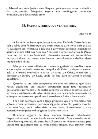 colaboradores, seus Jacós e suas Raquéis, pois vencerá todos os desafios
da concorrência. Ninguém segura um contingente motivado,
entusiasmado e levado pelo amor.



             33. SAULO: A FORÇA QUE VEIO DE FORA

                                                                Atos 9, 1-19


      A história de Saulo, que depois tornou-se Paulo de Tarso deve ser
lida e relida com fé, haurindo dela ensinamentos para nossa vida prática.
A passagem em referência é relativa à conversão de Saulo, exigindo-se,
assim, a leitura total dos Atos dos Apóstolos e depois as Cartas de Paulo,
para se ter um conhecimento dos ensinamentos ali transmitidos,
incorporando-os ao nosso crescimento pessoal, como cidadãos deste
mundo e do infinito.
     Mas para a nossa reflexão, no momento, gostaria de ressaltar o zelo,
a motivação de Saulo contra os discípulos de Cristo, e depois o mesmo
zelo e a mesma motivação a favor da causa de Cristo; e também o
processo de escolha de Saulo, vindo de fora para fortalecer o colégio
apostólico.
      Quando há um líder competente em uma organização que não a
nossa, quando há um jogador espetacular num time adversário,
gostaríamos imensamente de contar com esse elemento ao nosso lado. A
técnica e a criatividade de adversários, uma vez despertadas a nosso favor,
enfraquecem nossos competidores, tornando-nos fortes e invencíveis.
      Foi o que aconteceu com a Igreja primitiva, que era combatida pela
ação intrépida de Saulo, e que, num segundo momento, passou a contar
com essa força, então adversária, a seu favor, tornando-se o mais
aguerrido e competente divulgador da doutrina cristã.
      Buscou-se alguém de fora, embora houvesse mão-de-obra
disponível no meio de adeptos da causa de Cristo. Mas a escolha recaiu
sobre Saulo, que estava do outro lado. É preciso ter visão estratégica para
vislumbrar qualidades não só entre nossos amigos, mas também entre
 