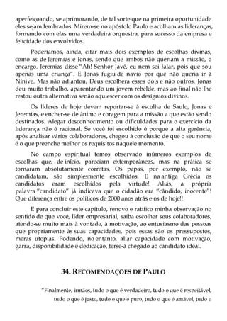 aperfeiçoando, se aprimorando, de tal sorte que na primeira oportunidade
eles sejam lembrados. Mirem-se no apóstolo Paulo e acolham as lideranças,
formando com elas uma verdadeira orquestra, para sucesso da empresa e
felicidade dos envolvidos.
      Poderíamos, ainda, citar mais dois exemplos de escolhas divinas,
como as de Jeremias e Jonas, sendo que ambos não queriam a missão, o
encargo. Jeremias disse “Ah! Senhor Javé, eu nem sei falar, pois que sou
apenas uma criança”. E Jonas fugiu de navio por que não queria ir à
Nínive. Mas não adiantou, Deus escolhera esses dois e não outros. Jonas
deu muito trabalho, aparentando um jovem rebelde, mas ao final não lhe
restou outra alternativa senão aquiescer com os desígnios divinos.
      Os líderes de hoje devem reportar-se à escolha de Saulo, Jonas e
Jeremias, e encher-se de ânimo e coragem para a missão a que estão sendo
destinados. Alegar desconhecimento ou dificuldades para o exercício da
liderança não é racional. Se você foi escolhido é porque a alta gerência,
após analisar vários colaboradores, chegou à conclusão de que o seu nome
é o que preenche melhor os requisitos naquele momento.
      No campo espiritual temos observado inúmeros exemplos de
escolhas que, de início, pareciam extemporâneas, mas na prática se
tornaram absolutamente corretas. Os papas, por exemplo, não se
candidatam, são simplesmente escolhidos. E na antiga Grécia os
candidatos eram escolhidos pela virtude! Aliás, a própria
palavra “candidato” já indicava que o cidadão era “cândido, inocente”!
Que diferença entre os políticos de 2000 anos atrás e os de hoje!!
      E para concluir este capítulo, renovo e ratifico minha observação no
sentido de que você, líder empresarial, saiba escolher seus colaboradores,
atendo-se muito mais à vontade, à motivação, ao entusiasmo das pessoas
que propriamente às suas capacidades, pois essas são os pressupostos,
meras utopias. Podendo, no entanto, aliar capacidade com motivação,
garra, disponibilidade e dedicação, terse-á chegado ao candidato ideal.



                 34. RECOMENDAÇÕES DE PAULO

         “Finalmente, irmãos, tudo o que é verdadeiro, tudo o que é respeitável,
              tudo o que é justo, tudo o que é puro, tudo o que é amável, tudo o
 