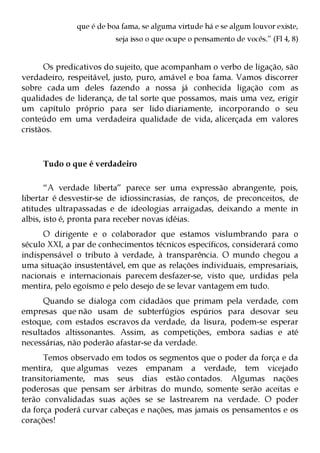 que é de boa fama, se alguma virtude há e se algum louvor existe,
                         seja isso o que ocupe o pensamento de vocês.” (Fl 4, 8)


      Os predicativos do sujeito, que acompanham o verbo de ligação, são
verdadeiro, respeitável, justo, puro, amável e boa fama. Vamos discorrer
sobre cada um deles fazendo a nossa já conhecida ligação com as
qualidades de liderança, de tal sorte que possamos, mais uma vez, erigir
um capítulo próprio para ser lido diariamente, incorporando o seu
conteúdo em uma verdadeira qualidade de vida, alicerçada em valores
cristãos.



     Tudo o que é verdadeiro

       “A verdade liberta” parece ser uma expressão abrangente, pois,
libertar é desvestir-se de idiossincrasias, de ranços, de preconceitos, de
atitudes ultrapassadas e de ideologias arraigadas, deixando a mente in
albis, isto é, pronta para receber novas idéias.
      O dirigente e o colaborador que estamos vislumbrando para o
século XXI, a par de conhecimentos técnicos específicos, considerará como
indispensável o tributo à verdade, à transparência. O mundo chegou a
uma situação insustentável, em que as relações individuais, empresariais,
nacionais e internacionais parecem desfazer-se, visto que, urdidas pela
mentira, pelo egoísmo e pelo desejo de se levar vantagem em tudo.
      Quando se dialoga com cidadãos que primam pela verdade, com
empresas que não usam de subterfúgios espúrios para desovar seu
estoque, com estados escravos da verdade, da lisura, podem-se esperar
resultados altissonantes. Assim, as competições, embora sadias e até
necessárias, não poderão afastar-se da verdade.
      Temos observado em todos os segmentos que o poder da força e da
mentira, que algumas vezes empanam a verdade, tem vicejado
transitoriamente, mas seus dias estão contados. Algumas nações
poderosas que pensam ser árbitras do mundo, somente serão aceitas e
terão convalidadas suas ações se se lastrearem na verdade. O poder
da força poderá curvar cabeças e nações, mas jamais os pensamentos e os
corações!
 