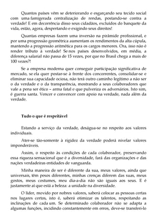 Quantos países vêm se deteriorando e esgarçando seu tecido social
com uma famigerada centralização de rendas, postando-se contra a
verdade! E em decorrência disso seus cidadãos, excluídos do banquete da
vida, estão, agora, despertando e exigindo seus direitos!
      Quantas empresas fazem uma inversão na pirâmide profissional, e
por uma progressão geométrica aumentam os rendimentos da alta cúpula,
mantendo a progressão aritmética para os cargos menores. Ora, isso não é
render tributo à verdade! Se nos países desenvolvidos, em média, a
diferença salarial não passa de 15 vezes, por que no Brasil chega a mais de
100 vezes?!
      Se a empresa moderna quer conseguir participação significativa de
mercado, se ela quer postar-se à frente dos concorrentes, consolidar-se e
eliminar sua capacidade ociosa, não terá outro caminho legítimo a não ser
o da verdade e o da transparência, mostrando a seus colaboradores que
vale a pena ser ético – arma fatal e que pulveriza os adversários. Isto sim,
é guerra santa. Vencer e convencer com apoio na verdade, nada além da
verdade.



     Tudo o que é respeitável

      Estando a serviço da verdade, deságua-se no respeito aos valores
individuais.
    Ater-se tão-somente à rigidez da verdade poderá nivelar valores
imponderáveis.
      Assim, o respeito às condições de cada colaborador, preservando
essa riqueza sensacional que é a diversidade, fará das organizações e das
nações verdadeiras entidades de vanguarda.
      Minha maneira de ser é diferente da sua, meus valores, ainda que
universais, têm pesos diferentes, minhas crenças diferem das suas, meus
gostos, meus costumes, meu dia-a-dia não são iguais aos seus. E é
justamente aí que está a beleza: a unidade na diversidade.
      O líder, movido por nobres valores, saberá colocar as pessoas certas
nos lugares certos, isto é, saberá otimizar os talentos, respeitando as
inclinações de cada um. Se determinado colaborador não se adapta a
algumas funções, incidindo constantemente em erros, deve-se transferi-lo
 
