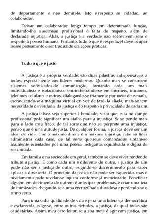 de departamento e não demiti-lo. Isto é respeito ao cidadão, ao
colaborador.
      Deixar um colaborador longo tempo em determinada função,
limitando-lhe a ascensão profissional é falta de respeito, além de
declarada injustiça. Aliás, a justiça e a verdade não sobrevivem sem o
respeito à pessoa humana. Portanto, tudo o que é respeitável deve ocupar
nosso pensamento e ser traduzido em ações práticas.



     Tudo o que é justo

      A justiça é a própria verdade: são duas pilastras indispensáveis a
todos, especialmente aos líderes modernos. Quanto mais se constroem
sistemas sofisticados de comunicação, tornando cada um mais
individualista e isolacionista, entrincheirando-se em internets, intranets,
telefones celulares e outros, dialogando-se friamente por meio de e-mails,
escravizando-se à máquina virtual em vez de fazê- la aliada, mais se tem
necessidade da verdade, da justiça e do respeito à privacidade de cada um.
      A justiça talvez seja superior à bondade, visto que, esta no campo
profissional pode significar um atalho para a injustiça. Se se pende mais
para o lado mais fraco, de tal sorte que não se perprete uma injustiça,
penso que é uma atitude justa. De qualquer forma, a justiça deve ser um
ideal de vida. E se o máximo direito é a máxima injustiça, cabe ao líder
administrar cada caso, de tal sorte que seus comandados sintam-se
realmente orientados por uma pessoa instigante, equilibrada e digna de
ser imitada.
      Em família e na sociedade em geral, também se deve viver rendendo
tributo à justiça. E como cada um é diferente do outro, a justiça de um
pode não ser a justiça de outro, exigindo-se discernimento para saber
aplicar a dose certa. O princípio da justiça não pode ser esquecido, mas o
nivelamento pode revelar-se injusto, conforme já mencionado. Beneficiar
alguém em detrimento de outrem é antecipar problemas, é criar uma teia
de inimizades, chegando-se a uma encruzilhada duvidosa e perdendo-se o
rumo certo.
      Para uma sadia qualidade de vida e para uma liderança democrática
e esclarecida, exige-se, entre outras virtudes, a justiça, da qual todas são
caudatárias. Assim, meu caro leitor, se a sua meta é agir com justiça, em
 