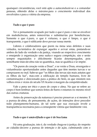 quaisquer circunstâncias, você está apto a autoconduzir-se e a comandar
pessoas, obtendo delas o máximo para o crescimento individual dos
envolvidos e para a vitória da empresa.



     Tudo o que é puro

      Ter o pensamento ocupado por tudo o que é puro e não se envolver
em maledicências, antes removê-las e substituí-las por beneficências.
Somente o que é puro, o que é virtuoso, o que é limpo, o que é
transparente, o que é edificante deve povoar nossa mente.
      Líderes e colaboradores que poem na mesa seus defeitos e suas
virtudes, na tentativa de expurgar aqueles e avivar estas, postando-se
ambos do lado da verdade e da justiça, visando ao respectivo crescimento
e ensejando à organização uma sadia e segura competição, são e serão
sempre requisitados e dificilmente ficarão desempregados, pois
semelhante mão-de-obra não se quantifica, mas se qualifica e se impõe.
      “Os puros de coração verão a Deus”, e se verão a Deus, enxergarão e
vislumbrarão oportunidades antes daqueles que têm mentes turvas e se
comprazem no mal. Sabe-se que “os filhos das trevas são mais astutos que
os filhos da luz”, mas com a edificação do templo humano, livre de
contaminações e direcionado para a prática do bem, os que insistem nos
velhos erros e vícios do século XX ficarão à margem da competitividade.
     Vale a pena ser ético e puro de corpo e alma. No que se refere ao
corpo é bom lembrar que somos feitos de barro e estamos no mesmo nível
das outras criaturas.
      Antes da preservação da natureza é preciso preservar a si mesmo. E
a pureza de alma, de pensamento, de ações, de intenções deve preceder
todo planejamento humano, de tal sorte que sua execução revele a
transparência necessária para a conseqüente vitória que fatalmente virá.



     Tudo o que é amável/tudo o que é de boa fama

      Há uma graduação, isto é, da verdade chega-se à justiça; do respeito
ao cidadão decorre a pureza de intenção e de ação, culminando com o
 