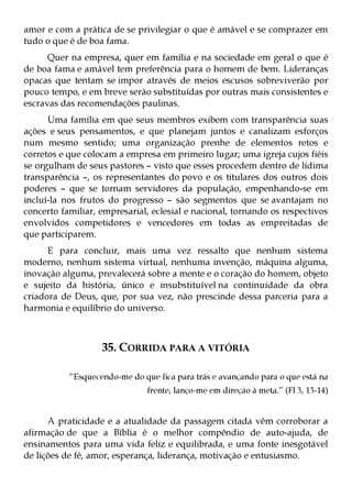 amor e com a prática de se privilegiar o que é amável e se comprazer em
tudo o que é de boa fama.
      Quer na empresa, quer em família e na sociedade em geral o que é
de boa fama e amável tem preferência para o homem de bem. Lideranças
opacas que tentam se impor através de meios escusos sobreviverão por
pouco tempo, e em breve serão substituídas por outras mais consistentes e
escravas das recomendações paulinas.
      Uma família em que seus membros exibem com transparência suas
ações e seus pensamentos, e que planejam juntos e canalizam esforços
num mesmo sentido; uma organização prenhe de elementos retos e
corretos e que colocam a empresa em primeiro lugar; uma igreja cujos fiéis
se orgulham de seus pastores – visto que esses procedem dentro de lídima
transparência –, os representantes do povo e os titulares dos outros dois
poderes – que se tornam servidores da população, empenhando-se em
incluí-la nos frutos do progresso – são segmentos que se avantajam no
concerto familiar, empresarial, eclesial e nacional, tornando os respectivos
envolvidos competidores e vencedores em todas as empreitadas de
que participarem.
      E para concluir, mais uma vez ressalto que nenhum sistema
moderno, nenhum sistema virtual, nenhuma invenção, máquina alguma,
inovação alguma, prevalecerá sobre a mente e o coração do homem, objeto
e sujeito da história, único e insubstituível na continuidade da obra
criadora de Deus, que, por sua vez, não prescinde dessa parceria para a
harmonia e equilíbrio do universo.



                   35. CORRIDA PARA A VITÓRIA

           “Esquecendo-me do que fica para trás e avançando para o que está na
                               frente, lanço-me em direção à meta.” (Fl 3, 13-14)


      A praticidade e a atualidade da passagem citada vêm corroborar a
afirmação de que a Bíblia é o melhor compêndio de auto-ajuda, de
ensinamentos para uma vida feliz e equilibrada, e uma fonte inesgotável
de lições de fé, amor, esperança, liderança, motivação e entusiasmo.
 