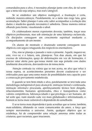 comandados para o alvo, é necessário planejar junto com eles, de tal sorte
que a meta não seja utópica, mas real e atingível.
      Se se estabelece um objetivo inatingível, a frustração é certa,
inibindo maiores esforços. Paralelamente, se a meta não exige luta, gera
acomodação. Saber planejar é uma arte; saber acompanhar a evolução dos
dados e mudá-los quando necessário é sabedoria. Dessa maneira está-se
olhando para frente, visualizando o ideal.
      Os colaboradores menos experientes deverão, também, traçar seus
objetivos profissionais, mas sob orientação de uma liderança esclarecida.
Os discípulos conseguem um crescimento espiritual mediante o
acompanhamento de um mestre.
      Os alunos de mestrado e doutorado somente conseguem seus
objetivos com segura retaguarda dos respectivos orientadores.
      Ora, não se planeja o passado e nem o presente. Aquele, esquece-se;
este, vive- se; e o futuro, sim, planeja-se. Nos dias atuais, em que há
excesso de informações, quiçá de deformações em vez de formações, é
preciso estar alerta para que nossa mente não seja poluída com dados
totalmente descartáveis, desviando-nos de nossa meta.
      Atenção centrada na vitória que se nos acena, no alvo que reluz à
nossa espera, os acontecimentos presentes devem coadunar-se e ser
enfeixados para que uma soma maior de possibilidades nos capacite para
a consecução previamente estabelecida.
      E quando se tem bem nítido o alvo, paralelamente se terá toda uma
metodologia indispensável para alcançá-lo: instrução formal e continuada,
instrução informal e procurada, aperfeiçoamento técnico bem dirigido,
relacionamentos humanos aprimorados, ética e transparência como
valores competitivos, liderança-cidadã e que privilegia o ser humano, de
tal sorte que, num mundo cada vez mais globalizado e informatizado, o
homem se torna mais vulnerável e dependente do semelhante.
      E se se torna mais dependente é justo acreditar que se torne, também,
mais solidário, dilatando os vasos comunicantes do amor, a força que
sempre movimentou o universo. Assim, qualquer objetivo que se
estabeleça, há de compreender uma relação amorosa entre todas as
criaturas, quer racionais, quer irracionais.
 