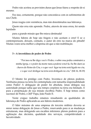 Pedro não aceitou as previsões duras que Jesus fizera a respeito de si
mesmo.
     Fez isso, certamente, porque não concordava com os sofrimentos de
seu Chefe.
     Jesus reagiu com veemência, mas não desestimulou sua liderança.
      Quem não erra não aprende. Pedro, através de seus erros, foi sendo
lapidado
     para a grande missão que lhe estava destinada!
     Muitos líderes de hoje são frágeis e não aceitam o erro! E se o
contemporizam, deixam, contudo, o autor do erro na marca do pênalti!
Muitas vezes seria melhor a dispensa do que a não-reabilitação.



     3 – A investidura de poder de Pedro

             “Por isso eu lhe digo: você é Pedro, e sobre essa pedra construirei a
         minha Igreja, e o poder da morte nunca poderá vencê-la. Eu lhe darei as
          chaves do Reino do Céu, e o que você ligar na terra será ligado no céu,
             e o que você desligar na terra será desligado no céu.” (Mt 16, 18-19)


      O Mestre foi pródigo com Pedro. Investiu-o de plenos poderes.
Nenhuma pessoa na terra foi contemplada com tamanha responsabilidade
como Pedro! A delegação de poder foi absoluta. Jesus delegou sua
autoridade porque sabia que seu tempo corpóreo na terra era limitado. E
para a perpetuação de sua missão escolheu Pedro. E hoje temos como
sucessor de Pedro, o 265º Papa, João Paulo II.
      Neste exíguo trabalho estamos ressaltando as qualidades de
liderança de Pedro aplicando-as aos líderes modernos.
      O líder máximo de uma empresa do terceiro milênio deveria se
mirar nessa delegação de Jesus a Pedro, reservando para si as mudanças
estruturais, mas delegando aos escalões inferiores plenos poderes para a
agilização das decisões, qualidade dos serviços, competitividade e
lucratividade.
 