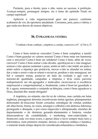 Portanto, para a frente, para o alto, rumo ao sucesso, à perfeição.
Avançar sempre, prosseguir sempre, eis o lema do apóstolo Paulo no
campo espiritual!
     Aplicá-lo à vida organizacional quer me parecer, conforme
acabamos de ver, de oportuna atualidade. Corramos, pois, para a vitória, e
que nada nos desvie de nossos objetivos.



                       36. O PRAZER DA VITÓRIA

        “Combati o bom combate, completei a corrida, conservei a fé”. (2 Tm 4, 7)


       Como é bom sentir-se vencedor! Como é bom completar a tarefa!
Como é bom guardar os valores morais! Como é bom estar em harmonia
com o universo! Como é bom ser solidário! Como é bom, além de viver,
conviver! Como é bom somar e não dividir, aperfeiçoar-se e não estagnar,
semear e não apenas sustentar o peso, sentir-se útil e não inútil, ser justo e
antes sofrer a injustiça que praticá-la, inovar e não se afundar na rotina,
dar a mão e sorrir e não se retrair e esvair-se, perdoar e não amargurar, ser
fiel e cumprir metas, postar-se do lado da verdade e agir com o
máximo de qualidade, catapultar a empresa e tê-la como parceira
indispensável, ser elo agregador e motivador, escravizar-se à excelência
empresarial e comportamental, e, finalmente, como é bom ter guardado a
fé, e agora, rememorando e contando as bênçãos, como é bom agradecer a
Deus, dizendo-lhe: muito obrigado!
       A trajetória, no entanto, não foi só de vitórias, mas curtida em lutas
inglórias; passageiras derrotas incentivaram metas ignotas; planejamentos
demorados de insucesso foram coroados; estratégias de vendas urdidas
até altas horas, frutos, às vezes, amargos e colhidos com demora; liderança
perseguida e desejada, e por vezes esquecida e ultrapassada; reuniões de
departamento e de diretoria gerando afastamento e histeria; vendas
dissociando-se da contabilidade, e marketing sem criatividade; o
financeiro cada vez mais avaro, e apesar disso o lucro sempre mais raro; a
informática, num primeiro instante, deixou a empresa estática e lunática,
e somente muito tempo depois foi considerada entusiástica e fantástica.
 