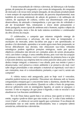 E nesse emaranhado de vitórias e derrotas, de lideranças e de fundas
grotas, de posições de vanguarda, e por vezes de retaguarda, de conquista
de mercado e de recuo nem sempre desejado, de decantada produtividade
e nem sempre de esperada lucratividade; de parceria departamental, mas
também de aversão estrutural, de adição de gestores e de subtração de
valores, de aquisição de cultura, contra sua disseminação com pouca
desenvoltura, de amizade e transparência, e por que não de veleidade e
até de leviandade! Sim, retomando o início deste pensamento e
deste parágrafo, nesse cipoal de antíteses está o homem, sujeito e objeto da
história, princípio, meio e fim de todo sistema econômico e continuador
da obra divina da criação.
      O colaborador, o campeão que estamos erigindo emerge de
situações controversas e adversas; ele não teme as tempestades e
oscilações do mercado, antes faz delas um jogo e um aprendizado; se
perdeu e foi derrotado, aprendeu e se sente agora mais bem preparado; se
trevas dificultaram sua decisão, não ofuscaram sua visão; retiradas
estratégicas podem significar posições sinérgicas, razão por que os
objetivos colimados não devem ser contados antes de serem alcançados;
você, caro leitor e amigo, é uma centelha divina, pois você não faz acepção
de pessoas e não discrimina; você é colaborador da primeira hora e se põe
à luta sem demora; sua empresa tem-no como parceiro ideal, pois você lhe
dedica tempo integral; a natureza é sua aliada, pois sua mente é pura e
desanuviada; você preserva o meio ambiente e se preserva do mal; você
sabe eleger prioridades e não antepõe o material ao espiritual; você não é
um visionário, mas vê o extraordinário; portanto, o que você é, senão um
campeão?
      A vitória nunca está assegurada, pois se hoje você é vencedor,
amanhã poderá tornar-se perdedor. Descansar em demasia sob os louros
conquistados ensejará que o concorrente tome a dianteira, dando-lhe uma
rasteira e o projetando na rabeira. Quando se colhe o fruto do progresso,
deve-se saboreá-lo com os sismógrafos ligados, só assim se assegura o
sucesso. E não se esqueça de que parar é regredir, e não se reciclar e não
atualizar-se é ao fracasso candidatar-se.
      Só é de Deus faísca quem luta e se arrisca; mas quem se retrai e se
omite, vegeta e pode-se dizer que não existe; e se “a vida é luta renhida e
viver é lutar”, a vitória só vai sorrir àquele que a priorizar. E na eleição de
prioridades não se está isento de dificuldades; mas o campeão saberá
arrostá-las, enfrentá-las e derrotá-las.
 