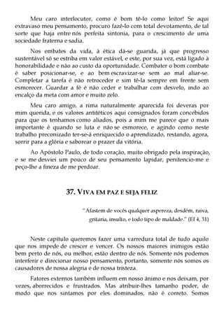 Meu caro interlocutor, como é bom tê-lo como leitor! Se aqui
extravaso meu pensamento, procuro fazê-lo com total devotamento, de tal
sorte que haja entre nós perfeita sintonia, para o crescimento de uma
sociedade fraterna e sadia.
      Nos embates da vida, à ética dá-se guarida, já que progresso
sustentável só se estriba em valor estável, e este, por sua vez, está ligado à
honorabilidade e não ao custo da oportunidade. Combater o bom combate
é saber posicionar-se, e ao bem escravizar-se sem ao mal aliar-se.
Completar a tarefa é não retroceder e sim tê-la sempre em frente sem
esmorecer. Guardar a fé é não ceder e trabalhar com desvelo, indo ao
encalço da meta com amor e muito zelo.
      Meu caro amigo, a rima naturalmente aparecida foi deveras por
mim querida, e os valores antitéticos aqui consignados foram concebidos
para que os tenhamos como aliados, pois a mim me parece que o mais
importante é quando se luta e não se esmorece, e agindo como neste
trabalho preconizado ter-se-á enriquecido o aprendizado, restando, agora,
sorrir para a glória e saborear o prazer da vitória.
      Ao Apóstolo Paulo, de todo coração, muito obrigado pela inspiração,
e se me desviei um pouco de seu pensamento lapidar, penitencio-me e
peço-lhe a fineza de me perdoar.



                    37. VIVA EM PAZ E SEJA FELIZ

                           “Afastem de vocês qualquer aspereza, desdém, raiva,
                             gritaria, insulto, e todo tipo de maldade.” (Ef 4, 31)


      Neste capítulo queremos fazer uma varredura total de tudo aquilo
que nos impede de crescer e vencer. Os nossos maiores inimigos estão
bem perto de nós, ou melhor, estão dentro de nós. Somente nós podemos
interferir e direcionar nosso pensamento, portanto, somente nós somos os
causadores de nossa alegria e de nossa tristeza.
     Fatores externos também influem em nosso ânimo e nos deixam, por
vezes, aborrecidos e frustrados. Mas atribuir-lhes tamanho poder, de
modo que nos sintamos por eles dominados, não é correto. Somos
 