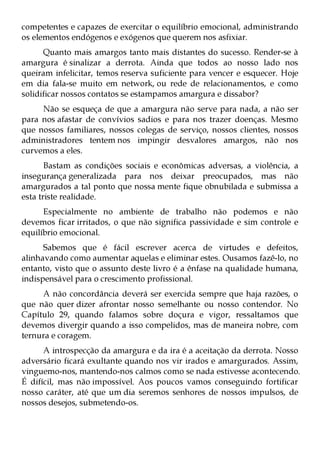 competentes e capazes de exercitar o equilíbrio emocional, administrando
os elementos endógenos e exógenos que querem nos asfixiar.
      Quanto mais amargos tanto mais distantes do sucesso. Render-se à
amargura é sinalizar a derrota. Ainda que todos ao nosso lado nos
queiram infelicitar, temos reserva suficiente para vencer e esquecer. Hoje
em dia fala-se muito em network, ou rede de relacionamentos, e como
solidificar nossos contatos se estampamos amargura e dissabor?
     Não se esqueça de que a amargura não serve para nada, a não ser
para nos afastar de convívios sadios e para nos trazer doenças. Mesmo
que nossos familiares, nossos colegas de serviço, nossos clientes, nossos
administradores tentem nos impingir desvalores amargos, não nos
curvemos a eles.
       Bastam as condições sociais e econômicas adversas, a violência, a
insegurança generalizada para nos deixar preocupados, mas não
amargurados a tal ponto que nossa mente fique obnubilada e submissa a
esta triste realidade.
      Especialmente no ambiente de trabalho não podemos e não
devemos ficar irritados, o que não significa passividade e sim controle e
equilíbrio emocional.
      Sabemos que é fácil escrever acerca de virtudes e defeitos,
alinhavando como aumentar aquelas e eliminar estes. Ousamos fazê-lo, no
entanto, visto que o assunto deste livro é a ênfase na qualidade humana,
indispensável para o crescimento profissional.
     A não concordância deverá ser exercida sempre que haja razões, o
que não quer dizer afrontar nosso semelhante ou nosso contendor. No
Capítulo 29, quando falamos sobre doçura e vigor, ressaltamos que
devemos divergir quando a isso compelidos, mas de maneira nobre, com
ternura e coragem.
      A introspecção da amargura e da ira é a aceitação da derrota. Nosso
adversário ficará exultante quando nos vir irados e amargurados. Assim,
vinguemo-nos, mantendo-nos calmos como se nada estivesse acontecendo.
É difícil, mas não impossível. Aos poucos vamos conseguindo fortificar
nosso caráter, até que um dia seremos senhores de nossos impulsos, de
nossos desejos, submetendo-os.
 