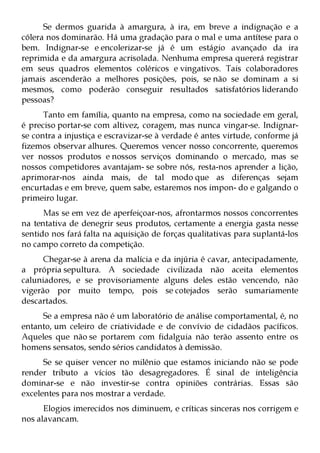Se dermos guarida à amargura, à ira, em breve a indignação e a
cólera nos dominarão. Há uma gradação para o mal e uma antítese para o
bem. Indignar-se e encolerizar-se já é um estágio avançado da ira
reprimida e da amargura acrisolada. Nenhuma empresa quererá registrar
em seus quadros elementos coléricos e vingativos. Tais colaboradores
jamais ascenderão a melhores posições, pois, se não se dominam a si
mesmos, como poderão conseguir resultados satisfatórios liderando
pessoas?
      Tanto em família, quanto na empresa, como na sociedade em geral,
é preciso portar-se com altivez, coragem, mas nunca vingar-se. Indignar-
se contra a injustiça e escravizar-se à verdade é antes virtude, conforme já
fizemos observar alhures. Queremos vencer nosso concorrente, queremos
ver nossos produtos e nossos serviços dominando o mercado, mas se
nossos competidores avantajam- se sobre nós, resta-nos aprender a lição,
aprimorar-nos ainda mais, de tal modo que as diferenças sejam
encurtadas e em breve, quem sabe, estaremos nos impon- do e galgando o
primeiro lugar.
      Mas se em vez de aperfeiçoar-nos, afrontarmos nossos concorrentes
na tentativa de denegrir seus produtos, certamente a energia gasta nesse
sentido nos fará falta na aquisição de forças qualitativas para suplantá-los
no campo correto da competição.
      Chegar-se à arena da malícia e da injúria é cavar, antecipadamente,
a própria sepultura. A sociedade civilizada não aceita elementos
caluniadores, e se provisoriamente alguns deles estão vencendo, não
vigerão por muito tempo, pois se cotejados serão sumariamente
descartados.
     Se a empresa não é um laboratório de análise comportamental, é, no
entanto, um celeiro de criatividade e de convívio de cidadãos pacíficos.
Aqueles que não se portarem com fidalguia não terão assento entre os
homens sensatos, sendo sérios candidatos à demissão.
      Se se quiser vencer no milênio que estamos iniciando não se pode
render tributo a vícios tão desagregadores. É sinal de inteligência
dominar-se e não investir-se contra opiniões contrárias. Essas são
excelentes para nos mostrar a verdade.
      Elogios imerecidos nos diminuem, e críticas sinceras nos corrigem e
nos alavancam.
 