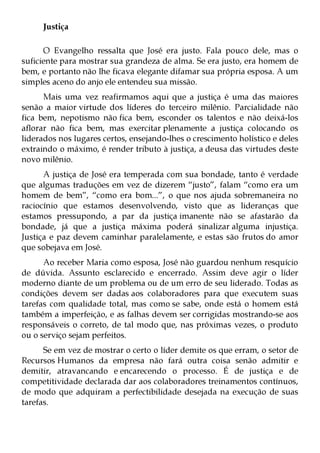 Justiça

      O Evangelho ressalta que José era justo. Fala pouco dele, mas o
suficiente para mostrar sua grandeza de alma. Se era justo, era homem de
bem, e portanto não lhe ficava elegante difamar sua própria esposa. A um
simples aceno do anjo ele entendeu sua missão.
      Mais uma vez reafirmamos aqui que a justiça é uma das maiores
senão a maior virtude dos líderes do terceiro milênio. Parcialidade não
fica bem, nepotismo não fica bem, esconder os talentos e não deixá-los
aflorar não fica bem, mas exercitar plenamente a justiça colocando os
liderados nos lugares certos, ensejando-lhes o crescimento holístico e deles
extraindo o máximo, é render tributo à justiça, a deusa das virtudes deste
novo milênio.
      A justiça de José era temperada com sua bondade, tanto é verdade
que algumas traduções em vez de dizerem “justo”, falam “como era um
homem de bem”, “como era bom...”, o que nos ajuda sobremaneira no
raciocínio que estamos desenvolvendo, visto que as lideranças que
estamos pressupondo, a par da justiça imanente não se afastarão da
bondade, já que a justiça máxima poderá sinalizar alguma injustiça.
Justiça e paz devem caminhar paralelamente, e estas são frutos do amor
que sobejava em José.
      Ao receber Maria como esposa, José não guardou nenhum resquício
de dúvida. Assunto esclarecido e encerrado. Assim deve agir o líder
moderno diante de um problema ou de um erro de seu liderado. Todas as
condições devem ser dadas aos colaboradores para que executem suas
tarefas com qualidade total, mas como se sabe, onde está o homem está
também a imperfeição, e as falhas devem ser corrigidas mostrando-se aos
responsáveis o correto, de tal modo que, nas próximas vezes, o produto
ou o serviço sejam perfeitos.
      Se em vez de mostrar o certo o líder demite os que erram, o setor de
Recursos Humanos da empresa não fará outra coisa senão admitir e
demitir, atravancando e encarecendo o processo. É de justiça e de
competitividade declarada dar aos colaboradores treinamentos contínuos,
de modo que adquiram a perfectibilidade desejada na execução de suas
tarefas.
 