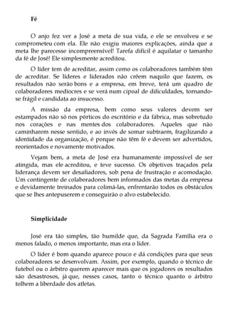 Fé

      O anjo fez ver a José a meta de sua vida, e ele se envolveu e se
comprometeu com ela. Ele não exigiu maiores explicações, ainda que a
meta lhe parecesse incompreensível! Tarefa difícil é aquilatar o tamanho
da fé de José! Ele simplesmente acreditou.
      O líder tem de acreditar, assim como os colaboradores também têm
de acreditar. Se líderes e liderados não crêem naquilo que fazem, os
resultados não serão bons e a empresa, em breve, terá um quadro de
colaboradores medíocres e se verá num cipoal de dificuldades, tornando-
se frágil e candidata ao insucesso.
      A missão da empresa, bem como seus valores devem ser
estampados não só nos pórticos do escritório e da fábrica, mas sobretudo
nos corações e nas mentes dos colaboradores. Aqueles que não
caminharem nesse sentido, e ao invés de somar subtraem, fragilizando a
identidade da organização, é porque não têm fé e devem ser advertidos,
reorientados e novamente motivados.
      Vejam bem, a meta de José era humanamente impossível de ser
atingida, mas ele acreditou, e teve sucesso. Os objetivos traçados pela
liderança devem ser desafiadores, sob pena de frustração e acomodação.
Um contingente de colaboradores bem informados das metas da empresa
e devidamente treinados para colimá-las, enfrentarão todos os obstáculos
que se lhes antepuserem e conseguirão o alvo estabelecido.



     Simplicidade

    José era tão simples, tão humilde que, da Sagrada Família era o
menos falado, o menos importante, mas era o líder.
      O líder é bom quando aparece pouco e dá condições para que seus
colaboradores se desenvolvam. Assim, por exemplo, quando o técnico de
futebol ou o árbitro querem aparecer mais que os jogadores os resultados
são desastrosos, já que, nesses casos, tanto o técnico quanto o árbitro
tolhem a liberdade dos atletas.
 