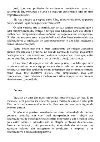 José, com sua profissão de carpinteiro providenciou casa e o
sustento do lar, ensejando a Maria e a Jesus um crescimento total em suas
respectivas missões.
     Ele não ofuscou sua esposa e seu filho, antes retraiu-se ou se postou
no seu devido lugar para que eles crescessem!
      O líder vaidoso tira a criatividade de sua equipe, enquanto que o
líder simples, humilde, instiga e fustiga seus liderados para que dêem o
melhor de si. Simplicidade não é sinônimo de fraqueza e sim de esperteza.
O líder que só pensa em si e que trabalha até altas horas e não revela aos
colaboradores a totalidade de seu conhecimento, é um líder inseguro e
com o futuro ameaçado.
     Tanto Pedro não era o mais competente do colégio apostólico
quanto José não era o principal no seio da Família de Nazaré, mas ambos
desempenharam sua missão com extrema competência, visto que, entre
outras virtudes, eram simples e não os movia o desejo de aparecer.
      O sucesso é da equipe e não de uma pessoa. E o líder que sabe
haurir o máximo de sua equipe saberá dar a cada um as ferramentas
necessárias, não lhes ocultando e sim, mostrando-lhes o caminho correto,
como aliás, José mostrava a Jesus, com simplicidade, mas com
competência, como trabalhar a madeira com arte, como portar-se com seus
vizinhos e na comunidade.



     Pureza

      Trata-se de uma das mais conhecidas características de José. E, na
realidade, nem poderia ser diferente, pois a missão de cuidar e zelar pela
Mãe do Salvador, mantendo-a intacta, fê-lo emergir como uma figura de
extrema pureza.
     Se não se é possível assenhorear-se dessa intensidade de pureza,
pode-se, contudo, agir com total transparência com relação aos
colaboradores, de modo que eles se sintam motivados a dar o melhor de si,
pois entre líderes e liderados não se interpõe nenhuma desconfiança.
Pureza de intenção, reto pensamento, sinceridade são atributos que
agregam valores, são instigantes e conduzem a empresa e os
colaboradores a alturas inimagináveis.
 