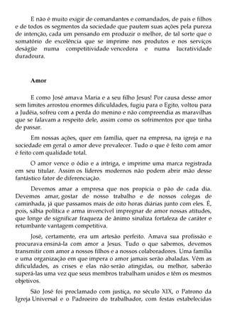 E não é muito exigir de comandantes e comandados, de pais e filhos
e de todos os segmentos da sociedade que pautem suas ações pela pureza
de intenção, cada um pensando em produzir o melhor, de tal sorte que o
somatório de excelência que se imprime nos produtos e nos serviços
deságüe numa competitividade vencedora e numa lucratividade
duradoura.



     Amor

      E como José amava Maria e a seu filho Jesus! Por causa desse amor
sem limites arrostou enormes dificuldades, fugiu para o Egito, voltou para
a Judéia, sofreu com a perda do menino e não compreendia as maravilhas
que se falavam a respeito dele, assim como os sofrimentos por que tinha
de passar.
       Em nossas ações, quer em família, quer na empresa, na igreja e na
sociedade em geral o amor deve prevalecer. Tudo o que é feito com amor
é feito com qualidade total.
      O amor vence o ódio e a intriga, e imprime uma marca registrada
em seu titular. Assim os líderes modernos não podem abrir mão desse
fantástico fator de diferenciação.
      Devemos amar a empresa que nos propicia o pão de cada dia.
Devemos amar, gostar de nosso trabalho e de nossos colegas de
caminhada, já que passamos mais de oito horas diárias junto com eles. É,
pois, sábia política e arma invencível impregnar de amor nossas atitudes,
que longe de significar fraqueza de ânimo sinaliza fortaleza de caráter e
retumbante vantagem competitiva.
      José, certamente, era um artesão perfeito. Amava sua profissão e
procurava ensiná-la com amor a Jesus. Tudo o que sabemos, devemos
transmitir com amor a nossos filhos e a nossos colaboradores. Uma família
e uma organização em que impera o amor jamais serão abaladas. Vêm as
dificuldades, as crises e elas não serão atingidas, ou melhor, saberão
superá-las uma vez que seus membros trabalham unidos e têm os mesmos
objetivos.
      São José foi proclamado com justiça, no século XIX, o Patrono da
Igreja Universal e o Padroeiro do trabalhador, com festas estabelecidas
 