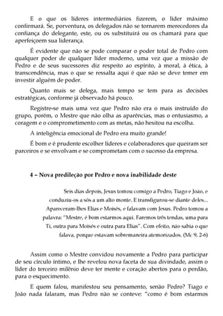 E o que os líderes intermediários fizerem, o líder máximo
confirmará. Se, porventura, os delegados não se tornarem merecedores da
confiança do delegante, este, ou os substituirá ou os chamará para que
aperfeiçoem sua liderança.
      É evidente que não se pode comparar o poder total de Pedro com
qualquer poder de qualquer líder moderno, uma vez que a missão de
Pedro e de seus sucessores diz respeito ao espírito, à moral, à ética, à
transcendência, mas o que se ressalta aqui é que não se deve temer em
investir alguém de poder.
      Quanto mais se delega, mais tempo se tem para as decisões
estratégicas, conforme já observado há pouco.
     Registre-se mais uma vez que Pedro não era o mais instruído do
grupo, porém, o Mestre que não olha as aparências, mas o entusiasmo, a
coragem e o comprometimento com as metas, não hesitou na escolha.
     A inteligência emocional de Pedro era muito grande!
      É bom e é prudente escolher líderes e colaboradores que queiram ser
parceiros e se envolvam e se comprometam com o sucesso da empresa.



     4 – Nova predileção por Pedro e nova inabilidade deste

                   Seis dias depois, Jesus tomou consigo a Pedro, Tiago e João, e
             conduziu-os a sós a um alto monte. E transfigurou-se diante deles...
           Apareceram-lhes Elias e Moisés, e falavam com Jesus. Pedro tomou a
          palavra: “Mestre, é bom estarmos aqui. Faremos três tendas, uma para
           Ti, outra para Moisés e outra para Elias”. Com efeito, não sabia o que
                 falava, porque estavam sobremaneira atemorizados. (Mc 9, 2-6)


      Assim como o Mestre convidou novamente a Pedro para participar
de seu círculo íntimo, e lhe revelou nova faceta de sua divindade, assim o
líder do terceiro milênio deve ter mente e coração abertos para o perdão,
para o esquecimento.
     E quem falou, manifestou seu pensamento, senão Pedro? Tiago e
João nada falaram, mas Pedro não se conteve: “como é bom estarmos
 