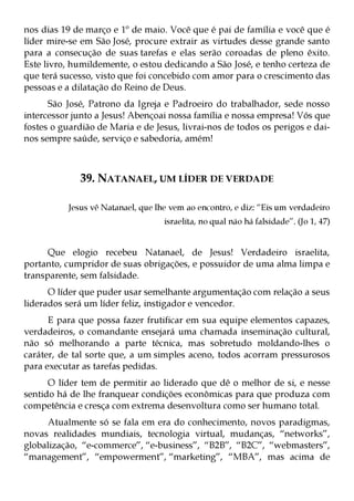 nos dias 19 de março e 1º de maio. Você que é pai de família e você que é
líder mire-se em São José, procure extrair as virtudes desse grande santo
para a consecução de suas tarefas e elas serão coroadas de pleno êxito.
Este livro, humildemente, o estou dedicando a São José, e tenho certeza de
que terá sucesso, visto que foi concebido com amor para o crescimento das
pessoas e a dilatação do Reino de Deus.
      São José, Patrono da Igreja e Padroeiro do trabalhador, sede nosso
intercessor junto a Jesus! Abençoai nossa família e nossa empresa! Vós que
fostes o guardião de Maria e de Jesus, livrai-nos de todos os perigos e dai-
nos sempre saúde, serviço e sabedoria, amém!



              39. NATANAEL, UM LÍDER DE VERDADE

           Jesus vê Natanael, que lhe vem ao encontro, e diz: “Eis um verdadeiro
                                    israelita, no qual não há falsidade”. (Jo 1, 47)


      Que elogio recebeu Natanael, de Jesus! Verdadeiro israelita,
portanto, cumpridor de suas obrigações, e possuidor de uma alma limpa e
transparente, sem falsidade.
      O líder que puder usar semelhante argumentação com relação a seus
liderados será um líder feliz, instigador e vencedor.
      E para que possa fazer frutificar em sua equipe elementos capazes,
verdadeiros, o comandante ensejará uma chamada inseminação cultural,
não só melhorando a parte técnica, mas sobretudo moldando-lhes o
caráter, de tal sorte que, a um simples aceno, todos acorram pressurosos
para executar as tarefas pedidas.
      O líder tem de permitir ao liderado que dê o melhor de si, e nesse
sentido há de lhe franquear condições econômicas para que produza com
competência e cresça com extrema desenvoltura como ser humano total.
     Atualmente só se fala em era do conhecimento, novos paradigmas,
novas realidades mundiais, tecnologia virtual, mudanças, “networks”,
globalização, “e-commerce”, “e-business”, “B2B”, “B2C”, “webmasters”,
“management”, “empowerment”, “marketing”, “MBA”, mas acima de
 
