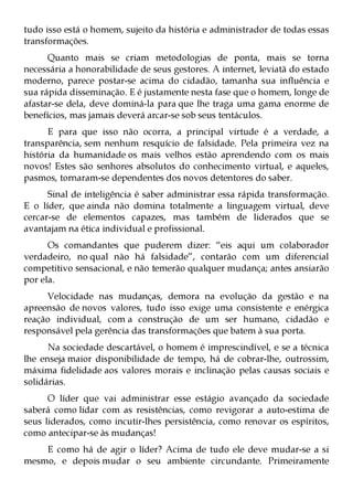 tudo isso está o homem, sujeito da história e administrador de todas essas
transformações.
      Quanto mais se criam metodologias de ponta, mais se torna
necessária a honorabilidade de seus gestores. A internet, leviatã do estado
moderno, parece postar-se acima do cidadão, tamanha sua influência e
sua rápida disseminação. E é justamente nesta fase que o homem, longe de
afastar-se dela, deve dominá-la para que lhe traga uma gama enorme de
benefícios, mas jamais deverá arcar-se sob seus tentáculos.
      E para que isso não ocorra, a principal virtude é a verdade, a
transparência, sem nenhum resquício de falsidade. Pela primeira vez na
história da humanidade os mais velhos estão aprendendo com os mais
novos! Estes são senhores absolutos do conhecimento virtual, e aqueles,
pasmos, tornaram-se dependentes dos novos detentores do saber.
      Sinal de inteligência é saber administrar essa rápida transformação.
E o líder, que ainda não domina totalmente a linguagem virtual, deve
cercar-se de elementos capazes, mas também de liderados que se
avantajam na ética individual e profissional.
      Os comandantes que puderem dizer: “eis aqui um colaborador
verdadeiro, no qual não há falsidade”, contarão com um diferencial
competitivo sensacional, e não temerão qualquer mudança; antes ansiarão
por ela.
     Velocidade nas mudanças, demora na evolução da gestão e na
apreensão de novos valores, tudo isso exige uma consistente e enérgica
reação individual, com a construção de um ser humano, cidadão e
responsável pela gerência das transformações que batem à sua porta.
      Na sociedade descartável, o homem é imprescindível, e se a técnica
lhe enseja maior disponibilidade de tempo, há de cobrar-lhe, outrossim,
máxima fidelidade aos valores morais e inclinação pelas causas sociais e
solidárias.
      O líder que vai administrar esse estágio avançado da sociedade
saberá como lidar com as resistências, como revigorar a auto-estima de
seus liderados, como incutir-lhes persistência, como renovar os espíritos,
como antecipar-se às mudanças!
    E como há de agir o líder? Acima de tudo ele deve mudar-se a si
mesmo, e depois mudar o seu ambiente circundante. Primeiramente
 
