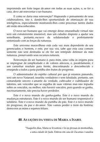 imprimindo um forte toque de amor em todas as suas ações, e, se for o
caso, deve até reinventar o ser humano.
       E como se daria essa reinvenção? Mapeando o pensamento de seus
colaboradores, isto é, dando-lhes oportunidade de otimização de sua
inteligência, especialmente mostrando-lhes como processar tantos dados
até então desconhecidos.
      O novo ser humano que vai emergir desse emaranhado virtual não
será um extraterrestre insensível, mas um cidadão disposto a ajudar seu
semelhante, portanto, escravo da solidariedade e perfeitamente
sintonizado com as forças da natureza.
     Este universo maravilhoso está cada vez mais dependente de seu
gerenciador, o homem, e este, por sua vez, sabe que esta casa comum
somente não será destruída se ele for um intrépido defensor da mãe
natureza, preservando seus recursos naturais.
      Reinvenção do ser humano é, para mim, uma volta às origens para
se impregnar de simplicidade e de valores atávicos, e, paralelamente, é
um caminhar resoluto para frente, descortinando o desconhecido e
ensejando a todos a justa partilha dos frutos do progresso.
      O administrador do espólio cultural por que já estamos passando,
será um novo Natanael, israelita verdadeiro e sem falsidade, portanto, um
comandante sincero e amante da verdade, cultivador e viabilizador de
talentos, um vencedor que se orgulha de suas vitórias mas não tripudia
sobre os vencidos, ou melhor, não haverá vencidos, pois quando se ganha,
necessariamente, não precisa haver perdedor.
      Este é o novo mundo do ganha-ganha. Este é o novo mundo de
mudanças estruturais. Este é o novo mundo do ser humano responsável e
solidário. Este é o novo mundo da partilha do pão. Este é o novo mundo
do progresso, da paz e do amor. Não vamos perder o trem da história;
demo-nos as mãos e sejamos felizes.



         40. AS LIÇÕES DA VISITA DE MARIA A ISABEL

               “Naqueles dias, Maria se levantou e foi às pressas às montanhas,
                   a uma cidade de Judá. Entrou em casa de Zacarias e saudou
 
