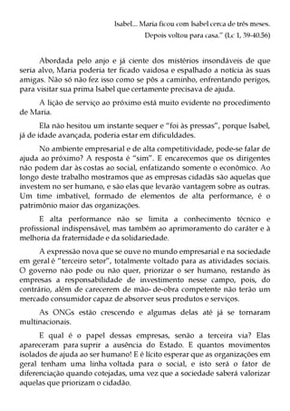 Isabel... Maria ficou com Isabel cerca de três meses.
                                      Depois voltou para casa.” (Lc 1, 39-40.56)


      Abordada pelo anjo e já ciente dos mistérios insondáveis de que
seria alvo, Maria poderia ter ficado vaidosa e espalhado a notícia às suas
amigas. Não só não fez isso como se pôs a caminho, enfrentando perigos,
para visitar sua prima Isabel que certamente precisava de ajuda.
     A lição de serviço ao próximo está muito evidente no procedimento
de Maria.
       Ela não hesitou um instante sequer e “foi às pressas”, porque Isabel,
já de idade avançada, poderia estar em dificuldades.
      No ambiente empresarial e de alta competitividade, pode-se falar de
ajuda ao próximo? A resposta é “sim”. E encarecemos que os dirigentes
não podem dar às costas ao social, enfatizando somente o econômico. Ao
longo deste trabalho mostramos que as empresas cidadãs são aquelas que
investem no ser humano, e são elas que levarão vantagem sobre as outras.
Um time imbatível, formado de elementos de alta performance, é o
patrimônio maior das organizações.
      E alta performance não se limita a conhecimento técnico e
profissional indispensável, mas também ao aprimoramento do caráter e à
melhoria da fraternidade e da solidariedade.
      A expressão nova que se ouve no mundo empresarial e na sociedade
em geral é “terceiro setor”, totalmente voltado para as atividades sociais.
O governo não pode ou não quer, priorizar o ser humano, restando às
empresas a responsabilidade de investimento nesse campo, pois, do
contrário, além de carecerem de mão- de-obra competente não terão um
mercado consumidor capaz de absorver seus produtos e serviços.
     As ONGs estão crescendo e algumas delas até já se tornaram
multinacionais.
      E qual é o papel dessas empresas, senão a terceira via? Elas
apareceram para suprir a ausência do Estado. E quantos movimentos
isolados de ajuda ao ser humano! E é lícito esperar que as organizações em
geral tenham uma linha voltada para o social, e isto será o fator de
diferenciação quando cotejadas, uma vez que a sociedade saberá valorizar
aquelas que priorizam o cidadão.
 