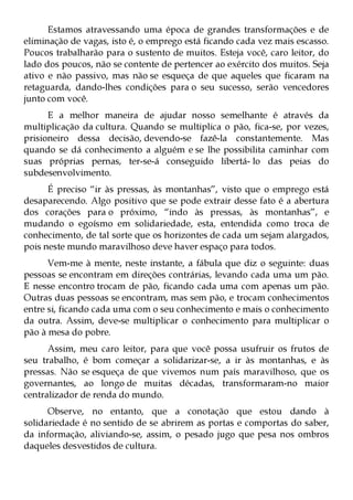 Estamos atravessando uma época de grandes transformações e de
eliminação de vagas, isto é, o emprego está ficando cada vez mais escasso.
Poucos trabalharão para o sustento de muitos. Esteja você, caro leitor, do
lado dos poucos, não se contente de pertencer ao exército dos muitos. Seja
ativo e não passivo, mas não se esqueça de que aqueles que ficaram na
retaguarda, dando-lhes condições para o seu sucesso, serão vencedores
junto com você.
      E a melhor maneira de ajudar nosso semelhante é através da
multiplicação da cultura. Quando se multiplica o pão, fica-se, por vezes,
prisioneiro dessa decisão, devendo-se fazê-la constantemente. Mas
quando se dá conhecimento a alguém e se lhe possibilita caminhar com
suas próprias pernas, ter-se-á conseguido libertá- lo das peias do
subdesenvolvimento.
      É preciso “ir às pressas, às montanhas”, visto que o emprego está
desaparecendo. Algo positivo que se pode extrair desse fato é a abertura
dos corações para o próximo, “indo às pressas, às montanhas”, e
mudando o egoísmo em solidariedade, esta, entendida como troca de
conhecimento, de tal sorte que os horizontes de cada um sejam alargados,
pois neste mundo maravilhoso deve haver espaço para todos.
      Vem-me à mente, neste instante, a fábula que diz o seguinte: duas
pessoas se encontram em direções contrárias, levando cada uma um pão.
E nesse encontro trocam de pão, ficando cada uma com apenas um pão.
Outras duas pessoas se encontram, mas sem pão, e trocam conhecimentos
entre si, ficando cada uma com o seu conhecimento e mais o conhecimento
da outra. Assim, deve-se multiplicar o conhecimento para multiplicar o
pão à mesa do pobre.
      Assim, meu caro leitor, para que você possa usufruir os frutos de
seu trabalho, é bom começar a solidarizar-se, a ir às montanhas, e às
pressas. Não se esqueça de que vivemos num país maravilhoso, que os
governantes, ao longo de muitas décadas, transformaram-no maior
centralizador de renda do mundo.
      Observe, no entanto, que a conotação que estou dando à
solidariedade é no sentido de se abrirem as portas e comportas do saber,
da informação, aliviando-se, assim, o pesado jugo que pesa nos ombros
daqueles desvestidos de cultura.
 