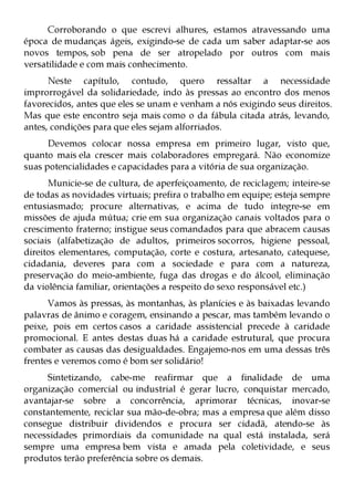 Corroborando o que escrevi alhures, estamos atravessando uma
época de mudanças ágeis, exigindo-se de cada um saber adaptar-se aos
novos tempos, sob pena de ser atropelado por outros com mais
versatilidade e com mais conhecimento.
      Neste capítulo, contudo, quero ressaltar a necessidade
improrrogável da solidariedade, indo às pressas ao encontro dos menos
favorecidos, antes que eles se unam e venham a nós exigindo seus direitos.
Mas que este encontro seja mais como o da fábula citada atrás, levando,
antes, condições para que eles sejam alforriados.
      Devemos colocar nossa empresa em primeiro lugar, visto que,
quanto mais ela crescer mais colaboradores empregará. Não economize
suas potencialidades e capacidades para a vitória de sua organização.
      Municie-se de cultura, de aperfeiçoamento, de reciclagem; inteire-se
de todas as novidades virtuais; prefira o trabalho em equipe; esteja sempre
entusiasmado; procure alternativas, e acima de tudo integre-se em
missões de ajuda mútua; crie em sua organização canais voltados para o
crescimento fraterno; instigue seus comandados para que abracem causas
sociais (alfabetização de adultos, primeiros socorros, higiene pessoal,
direitos elementares, computação, corte e costura, artesanato, catequese,
cidadania, deveres para com a sociedade e para com a natureza,
preservação do meio-ambiente, fuga das drogas e do álcool, eliminação
da violência familiar, orientações a respeito do sexo responsável etc.)
      Vamos às pressas, às montanhas, às planícies e às baixadas levando
palavras de ânimo e coragem, ensinando a pescar, mas também levando o
peixe, pois em certos casos a caridade assistencial precede à caridade
promocional. E antes destas duas há a caridade estrutural, que procura
combater as causas das desigualdades. Engajemo-nos em uma dessas três
frentes e veremos como é bom ser solidário!
     Sintetizando, cabe-me reafirmar que a finalidade de uma
organização comercial ou industrial é gerar lucro, conquistar mercado,
avantajar-se sobre a concorrência, aprimorar técnicas, inovar-se
constantemente, reciclar sua mão-de-obra; mas a empresa que além disso
consegue distribuir dividendos e procura ser cidadã, atendo-se às
necessidades primordiais da comunidade na qual está instalada, será
sempre uma empresa bem vista e amada pela coletividade, e seus
produtos terão preferência sobre os demais.
 