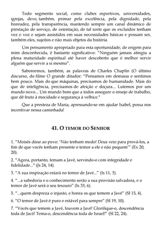 Todo segmento social, como clubes esportivos, universidades,
igrejas, deve, também, primar pela excelência, pela dignidade, pela
honradez, pela transparência, mantendo sempre um canal dinâmico de
prestação de serviço, de orientação, de tal sorte que os excluídos tenham
vez e voz e sejam assistidos em suas necessidades básicas e possam ser,
também eles, sujeitos e não mais objetos da história.
     Um pensamento apropriado para esta oportunidade, de origem para
mim desconhecida, é bastante significativo: “Ninguém jamais atingiu a
plena maturidade espiritual até haver descoberto que é melhor servir
alguém que servir a si mesmo”.
     Saboreemos, também, as palavras de Charles Chaplin (O último
discurso, do filme O grande ditador: “Pensamos em demasia e sentimos
bem pouco. Mais do que máquinas, precisamos de humanidade. Mais do
que de inteligência, precisamos de afeição e doçura... Lutemos por um
mundo novo... Um mundo bom que a todos assegure o ensejo de trabalho,
que dê fruto à mocidade e segurança à velhice."
      Que a presteza de Maria, apressando-se em ajudar Isabel, possa nos
incentivar nessa caminhada!



                       41. O TEMOR DO SENHOR

1. “Moisés disse ao povo: ‘Não tenham medo! Deus veio para prová-los, a
fim de que vocês tenham presente o temor a ele e não pequem’” (Ex 20,
20).
2. “Agora, portanto, temam a Javé, servindo-o com integridade e
fidelidade..." (Js 24, 14).
3. “A sua inspiração estará no temor de Javé...” (Is 11, 3).
4. “...a sabedoria e o conhecimento serão a sua provisão salvadora, e o
temor de Javé será o seu tesouro” (Is 33, 6).
5. “...quem despreza o injusto, e honra os que temem a Javé” (Sl 15, 4).
6. “O temor de Javé é puro e estável para sempre” (Sl 19, 10).
7. “Vocês que temem a Javé, louvem a Javé! Glorifique-o, descendência
toda de Jacó! Tema-o, descendência toda de Israel!” (Sl 22, 24).
 