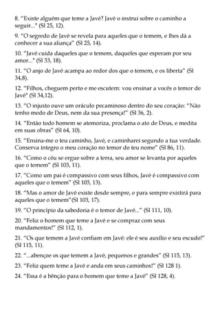 8. “Existe alguém que teme a Javé? Javé o instrui sobre o caminho a
seguir..." (Sl 25, 12).
9. “O segredo de Javé se revela para aqueles que o temem, e lhes dá a
conhecer a sua aliança” (Sl 25, 14).
10. “Javé cuida daqueles que o temem, daqueles que esperam por seu
amor..." (Sl 33, 18).
11. “O anjo de Javé acampa ao redor dos que o temem, e os liberta” (Sl
34,8).
12. “Filhos, cheguem perto e me escutem: vou ensinar a vocês o temor de
Javé" (Sl 34,12).
13. “O injusto ouve um oráculo pecaminoso dentro do seu coração: “Não
tenho medo de Deus, nem da sua presença!” (Sl 36, 2).
14. “Então todo homem se atemoriza, proclama o ato de Deus, e medita
em suas obras” (Sl 64, 10).
15. “Ensina-me o teu caminho, Javé, e caminharei segundo a tua verdade.
Conserva íntegro o meu coração no temor do teu nome” (Sl 86, 11).
16. “Como o céu se ergue sobre a terra, seu amor se levanta por aqueles
que o temem” (Sl 103, 11).
17. “Como um pai é compassivo com seus filhos, Javé é compassivo com
aqueles que o temem” (Sl 103, 13).
18. “Mas o amor de Javé existe desde sempre, e para sempre existirá para
aqueles que o temem”(Sl 103, 17).
19. “O princípio da sabedoria é o temor de Javé...” (Sl 111, 10).
20. “Feliz o homem que teme a Javé e se compraz com seus
mandamentos!” (Sl 112, 1).
21. “Os que temem a Javé confiam em Javé: ele é seu auxílio e seu escudo!”
(Sl 115, 11).
22. “...abençoe os que temem a Javé, pequenos e grandes” (Sl 115, 13).
23. “Feliz quem teme a Javé e anda em seus caminhos!” (Sl 128 1).
24. “Essa é a bênção para o homem que teme a Javé” (Sl 128, 4).
 