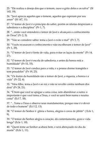 25. “Ele realiza o desejo dos que o temem, ouve o grito deles e os salva” (Sl
145, 19).
26. “Javé aprecia aqueles que o temem, aqueles que esperam por seu
amor” (Sl 147, 11).
27. “O temor de Javé é o princípio do saber, porém os idiotas desprezam a
sabedoria e a disciplina” (Pr 1, 7).
28. “...então você entenderá o temor de Javé e alcançará o conhecimento
de Deus" (Pr 2, 5).
29. “Não se considere sábio: tema a Javé e evite o mal” (Pr 3, 7).
30. “Vocês recusaram o conhecimento e não escolheram o temor de Javé”
(Pr 1, 29).
31. “O temor de Javé é fonte de vida, para evitar os laços da morte” (Pr 14,
27).
32. “O temor de Javé é escola de sabedoria, e antes da honra está a
humildade" (Pr 15, 33).
33. “O temor de Javé conduz para a vida, e a pessoa dorme tranqüila e
sem pesadelos” (Pr 19, 23).
34. “Os frutos da humildade são o temor de Javé, a riqueza, a honra e a
vida” (Pr 22, 4).
35. “Meu filho, tema a Javé e ao rei; e não se revolte contra nenhum dos
dois" (Pr 24, 21).
36. “É bom que você se apegue a uma coisa, sem abandonar a outra: o
importante é que você tema a Deus, e você se sairá bem numa e noutra
coisa” (Ecl 7, 18).
37. “...Tema a Deus e observe seus mandamentos, porque esse é o dever
de todo o homem” (Ecl 12, 13).
38. “O temor do Senhor é glória e honra, alegria e coroa de júbilo” ( Ecle 1,
9).
39. “O temor do Senhor alegra o coração, dá contentamento, gozo e vida
longa" (Ecle 1, 10).
40. “Quem teme ao Senhor acabará bem, e será abençoado no dia da
morte” (Ecle 1, 11).
 