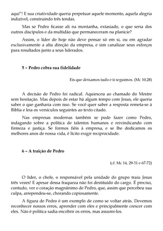 aqui”! E sua criatividade queria perpetuar aquele momento, aquela alegria
indizível, construindo três tendas.
     Mas se Pedro ficasse ali na montanha, extasiado, o que seria dos
outros discípulos e da multidão que permaneceram na planície?
      Assim, o líder de hoje não deve pensar só em si, ou em agradar
exclusivamente a alta direção da empresa, e sim canalizar seus esforços
para resultados junto a seus liderados.



     5 – Pedro cobra sua fidelidade

                               Eis que deixamos tudo e ti seguimos. (Mc 10,28)


      A decisão de Pedro foi radical. Aquiesceu ao chamado do Mestre
sem hesitação. Mas depois de estar há algum tempo com Jesus, ele queria
saber o que ganharia com isso. Se você quer saber a resposta remeta-se à
Bíblia e leia os versículos seguintes ao texto citado.
     Nas empresas modernas também se pode fazer como Pedro,
indagando sobre a política de talentos humanos e reivindicando com
firmeza e justiça. Se formos fiéis à empresa, e se lhe dedicamos os
melhores anos de nossa vida, é lícito exigir reciprocidade.



     6 – A traição de Pedro

                                                      (cf. Mc 14, 29-31 e 67-72)


      O líder, o chefe, o responsável pela unidade do grupo traiu Jesus
três vezes! E apesar dessa fraqueza não foi destituído do cargo. É preciso,
contudo, ver o coração magnânimo de Pedro, que, assim que percebeu sua
culpa, arrependeu-se, chorando copiosamente.
      A figura de Pedro é um exemplo de como se voltar atrás. Devemos
reconhecer nossos erros, aprender com eles e principalmente crescer com
eles. Não é política sadia encobrir os erros, mas assumi-los.
 