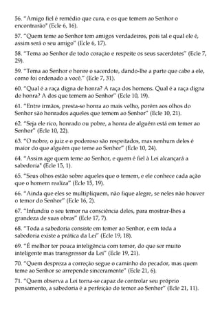 56. “Amigo fiel é remédio que cura, e os que temem ao Senhor o
encontrarão" (Ecle 6, 16).
57. “Quem teme ao Senhor tem amigos verdadeiros, pois tal e qual ele é,
assim será o seu amigo” (Ecle 6, 17).
58. “Tema ao Senhor de todo coração e respeite os seus sacerdotes” (Ecle 7,
29).
59. “Tema ao Senhor e honre o sacerdote, dando-lhe a parte que cabe a ele,
como foi ordenado a você.” (Ecle 7, 31).
60. “Qual é a raça digna de honra? A raça dos homens. Qual é a raça digna
de honra? A dos que temem ao Senhor” (Ecle 10, 19).
61. “Entre irmãos, presta-se honra ao mais velho, porém aos olhos do
Senhor são honrados aqueles que temem ao Senhor” (Ecle 10, 21).
62. “Seja ele rico, honrado ou pobre, a honra de alguém está em temer ao
Senhor” (Ecle 10, 22).
63. “O nobre, o juiz e o poderoso são respeitados, mas nenhum deles é
maior do que alguém que teme ao Senhor” (Ecle 10, 24).
64. “Assim age quem teme ao Senhor, e quem é fiel à Lei alcançará a
sabedoria" (Ecle 15, 1).
65. “Seus olhos estão sobre aqueles que o temem, e ele conhece cada ação
que o homem realiza” (Ecle 15, 19).
66. “Ainda que eles se multipliquem, não fique alegre, se neles não houver
o temor do Senhor” (Ecle 16, 2).
67. “Infundiu o seu temor na consciência deles, para mostrar-lhes a
grandeza de suas obras” (Ecle 17, 7).
68. “Toda a sabedoria consiste em temer ao Senhor, e em toda a
sabedoria existe a prática da Lei” (Ecle 19, 18).
69. “É melhor ter pouca inteligência com temor, do que ser muito
inteligente mas transgressor da Lei” (Ecle 19, 21).
70. “Quem despreza a correção segue o caminho do pecador, mas quem
teme ao Senhor se arrepende sinceramente” (Ecle 21, 6).
71. “Quem observa a Lei torna-se capaz de controlar seu próprio
pensamento, a sabedoria é a perfeição do temor ao Senhor” (Ecle 21, 11).
 