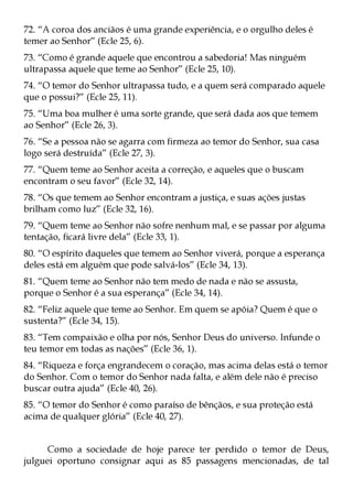 72. “A coroa dos anciãos é uma grande experiência, e o orgulho deles é
temer ao Senhor” (Ecle 25, 6).
73. “Como é grande aquele que encontrou a sabedoria! Mas ninguém
ultrapassa aquele que teme ao Senhor” (Ecle 25, 10).
74. “O temor do Senhor ultrapassa tudo, e a quem será comparado aquele
que o possui?” (Ecle 25, 11).
75. “Uma boa mulher é uma sorte grande, que será dada aos que temem
ao Senhor” (Ecle 26, 3).
76. “Se a pessoa não se agarra com firmeza ao temor do Senhor, sua casa
logo será destruída” (Ecle 27, 3).
77. “Quem teme ao Senhor aceita a correção, e aqueles que o buscam
encontram o seu favor” (Ecle 32, 14).
78. “Os que temem ao Senhor encontram a justiça, e suas ações justas
brilham como luz” (Ecle 32, 16).
79. “Quem teme ao Senhor não sofre nenhum mal, e se passar por alguma
tentação, ficará livre dela” (Ecle 33, 1).
80. “O espírito daqueles que temem ao Senhor viverá, porque a esperança
deles está em alguém que pode salvá-los” (Ecle 34, 13).
81. “Quem teme ao Senhor não tem medo de nada e não se assusta,
porque o Senhor é a sua esperança” (Ecle 34, 14).
82. “Feliz aquele que teme ao Senhor. Em quem se apóia? Quem é que o
sustenta?” (Ecle 34, 15).
83. “Tem compaixão e olha por nós, Senhor Deus do universo. Infunde o
teu temor em todas as nações” (Ecle 36, 1).
84. “Riqueza e força engrandecem o coração, mas acima delas está o temor
do Senhor. Com o temor do Senhor nada falta, e além dele não é preciso
buscar outra ajuda” (Ecle 40, 26).
85. “O temor do Senhor é como paraíso de bênçãos, e sua proteção está
acima de qualquer glória” (Ecle 40, 27).


      Como a sociedade de hoje parece ter perdido o temor de Deus,
julguei oportuno consignar aqui as 85 passagens mencionadas, de tal
 