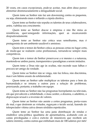 20 vezes, em casos excepcionais, pode-se aceitar, mas além disso parece
alimentar desmesuradamente a desigualdade social.
      Quem teme ao Senhor não faz um downsizing contra os pequenos,
ou seja, eliminando esses e inflando a cúpula diretiva.
      Quem teme ao Senhor não sepulta os talentos de seus colaboradores,
antes, viabiliza seu crescimento.
      Quem teme ao Senhor doa-se à empresa e não lhe mina as
resistências, quer sonegando informações, quer as escancarando
despudoradamente.
     Quem teme ao Senhor não critica seus semelhantes, mas é
protagonista de um ambiente saudável e amistoso.
    Quem tem o temor do Senhor coloca as pessoas certas no lugar certo,
de modo que se realizem como profissionais, tornando-se sempre mais
competitivos.
     Quem tem o temor do Senhor preserva-se a si mesmo e a natureza,
mantendo-se ambos puros, transparentes e paradigmas a serem imitados.
     Quem teme a Deus não age às ocultas, não esconde suas falhas e
procura ser amigo da verdade.
     Quem teme ao Senhor não se vinga, não faz fofoca, não discrimina,
mas é um lídimo arauto da solidariedade.
      Quem teme ao Senhor sabe multiplicar os talentos para o bem da
humanidade, e se irmana a outros para a solução de problemas,
priorizando, portanto, o trabalho em equipe.
     Quem teme ao Senhor não faz programas horripilantes na televisão,
em que prevalecem a infidelidade, o mau caráter, a desonra, o adultério, a
depravação sexual e a inversão de valores.
      Quem teme ao Senhor não assiste a certos programas, porta-vozes
do mal, e que destroem as virtudes, esgarçam o tecido social, fazendo do
telespectador vítima cativa desses sórdidos espetáculos.
      Quem teme ao Senhor faz uma justa distribuição de rendas e
estabelece uma política igualitária de aposentadoria, acabando com as
castas privilegiadas e com o exército de miseráveis que recebem um
salário minímo, contra outros que embolsam mais de 100 salários por mês!
 
