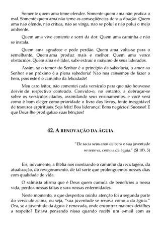 Somente quem ama teme ofender. Somente quem ama não pratica o
mal. Somente quem ama não teme as conseqüências de sua doação. Quem
ama não ofende, não critica, não se vinga, não se polui e não polui o meio
ambiente.
      Quem ama vive contente e sorri da dor. Quem ama caminha e não
se instala.
      Quem ama agradece e pede perdão. Quem ama volta-se para o
semelhante. Quem ama produz mais e melhor. Quem ama vence
obstáculos. Quem ama e é líder, sabe extrair o máximo de seus liderados.
     Assim, se o temor do Senhor é o princípio da sabedoria, o amor ao
Senhor e ao próximo é a plena sabedoria! Não nos cansemos de fazer o
bem, pois este é o caminho da felicidade!
      Meu caro leitor, não comentei cada versículo para que não houvesse
desvio do respectivo conteúdo. Convido-o, no entanto, a debruçar-se
sobre os versículos citados, assimilando seus ensinamentos, e você verá
como é bom eleger como prioridade o livro dos livros, fonte inesgotável
de tesouros espirituais. Seja feliz! Boa liderança! Bons negócios! Sucesso! E
que Deus lhe prodigalize suas bênçãos!



                    42. A RENOVAÇÃO DA ÁGUIA

                                   “Ele sacia seus anos de bens e sua juventude
                                        se renova, como a da águia.” (Sl 103, 5)


      Eis, novamente, a Bíblia nos mostrando o caminho da reciclagem, da
atualização, do revigoramento, de tal sorte que prolonguemos nossos dias
com qualidade de vida.
      O salmista afirma que é Deus quem cumula de benefícios a nossa
vida, perdoa nossas faltas e sara nossas enfermidades.
      Neste momento, o que despertou minha atenção foi a segunda parte
do versículo acima, ou seja, “sua juventude se renova como a da águia.”
Ora, se a juventude da águia é renovada, onde encontrar maiores detalhes
a respeito? Estava pensando nisso quando recebi um e-mail com as
 
