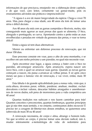 informações de que precisava, ensejando- me a elaboração deste capítulo,
e de que você, caro leitor, certamente vai gostar muito, pois os
ensinamentos advindos são práticos e imprescindíveis!
      “A águia é a ave de maior longevidade da espécie. Chega a viver 70
anos. Mas, para chegar a essa idade, aos 40 anos ela tem de tomar uma
séria e difícil decisão.
       Aos 40 anos ela está com as garras cumpridas e flexíveis, moles, não
conseguindo mais agarrar as suas presas das quais se alimenta. O bico,
alongado e pontiagudo, se curva. Apontando contra o peito estão as asas
envelhecidas e pesadas em virtude da grossura das penas, e voar se torna
difícil!
     Então a águia só tem duas alternativas:
     Morrer ou enfrentar um doloroso processo de renovação, que irá
durar 150 dias.
      Esse processo consiste em voar, para o alto de uma montanha, e se
recolher em um ninho próximo a um paredão, no qual não necessite voar.
      Após encontrar esse lugar, a águia começa a bater com o bico no
paredão, até conseguir arrancá-lo. Após arrancá-lo, espera nascer um
novo bico, com o qual vai arrancar suas garras. Quando as novas garras
começam a nascer, ela passa a arrancar as velhas penas. E só após cinco
meses sai para o famoso vôo de renovação, e vai viver, então, mais 30
anos."
      Esta fábula é de grande aplicabilidade para a nossa vida, visto que, à
certa altura, devemos parar, refletir, ponderar, analisar, meditar, excluir
desvalores e incluir valores, descartar hábitos arraigados e assenhorear-
nos de novos dados, sob pena de morrermos para a vida competitiva aos
40 anos!
      Quantas tradições nos sufocam e nos fazem caminhar para trás!
Quantos conceitos e preconceitos, quantas lembranças, quantos princípios
que já não têm mais sentido, e no entanto, continuamos deles escravos! É
preciso ter a coragem de libertar-nos desses entulhos, se quisermos uma
sobrevida de mais 30 ou 40 anos!
    A renovação necessária, de corpo e alma, abrange o homem todo.
No que se refere ao corpo, é preciso tomar uma decisão radical, isto é,
mudar inteiramente a metodologia de vida: de sedentário para
 