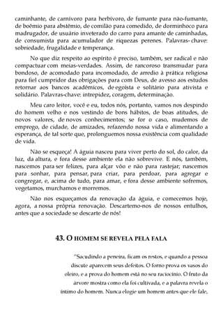 caminhante, de carnívoro para herbívoro, de fumante para não-fumante,
de boêmio para abstêmio, de comilão para comedido, de dorminhoco para
madrugador, de usuário inveterado do carro para amante de caminhadas,
de consumista para acumulador de riquezas perenes. Palavras- chave:
sobriedade, frugalidade e temperança.
      No que diz respeito ao espírito é preciso, também, ser radical e não
compactuar com meias-verdades. Assim, de rancoroso transmudar para
bondoso, de acomodado para incomodado, de arredio à prática religiosa
para fiel cumpridor das obrigações para com Deus, de avesso aos estudos
retornar aos bancos acadêmicos, de egoísta e solitário para ativista e
solidário. Palavras-chave: intrepidez, coragem, determinação.
      Meu caro leitor, você e eu, todos nós, portanto, vamos nos despindo
do homem velho e nos vestindo de bons hábitos, de boas atitudes, de
novos valores, de novos conhecimentos; se for o caso, mudemos de
emprego, de cidade, de amizades, refazendo nossa vida e alimentando a
esperança, de tal sorte que, prolonguemos nossa existência com qualidade
de vida.
      Não se esqueça! A águia nasceu para viver perto do sol, do calor, da
luz, da altura, e fora desse ambiente ela não sobrevive. E nós, também,
nascemos para ser felizes, para alçar vôo e não para rastejar; nascemos
para sonhar, para pensar, para criar, para perdoar, para agregar e
congregar, e, acima de tudo, para amar, e fora desse ambiente sofremos,
vegetamos, murchamos e morremos.
      Não nos esqueçamos da renovação da águia, e comecemos hoje,
agora, a nossa própria renovação. Descartemo-nos de nossos entulhos,
antes que a sociedade se descarte de nós!



               43. O HOMEM SE REVELA PELA FALA

                       “Sacudindo a peneira, ficam os restos, e quando a pessoa
                     discute aparecem seus defeitos. O forno prova os vasos do
                   oleiro, e a prova do homem está no seu raciocínio. O fruto da
                      árvore mostra como ela foi cultivada, e a palavra revela o
                 íntimo do homem. Nunca elogie um homem antes que ele fale,
 