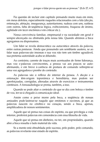porque o falar prova quem são as pessoas.” (Ecle 27, 4-7)


      Fiz questão de incluir este capítulo pensando muito mais em mim,
em meus defeitos, especialmente naqueles relacionados com a fala (dicção,
entonação, afetação, insegurança, autoritarismo, rudeza com uns, sutileza
com outros, falta de seqüência lógica, exibicionismo, fraqueza de ânimo,
agilidade em tecer encômios e em criticar etc.).
     Nossa convivência familiar, empresarial e na sociedade em geral é
sempre alicerçada ou obstruída pela nossa fala. Quando abrimos a boca
agregamos ou dispersamos.
      Um líder se revela democrático ou autocrático através da palavra,
entre outras posturas. Ainda que possuindo um semblante austero, se ao
falar suas palavras são insossas e sua voz não tem um timbre agradável,
sua pretensa autoridade acaba se diluindo.
     Ao contrário, carente de traços mais acentuados de firme liderança,
mas voz e palavras convincentes, a pessoa vai aos poucos se auto-
afirmando, e em breve à carência de postura de comando sobrepõe-se
uma voz agregadora e prenhe de conteúdo.
      As palavras são o reflexo do interior da pessoa. A dicção e a
entonação têm origem toponímica e hereditária, mas podem ser
aperfeiçoadas, corrigidas, alteradas através de exercícios e treinamentos
contínuos. A fonoaudiologia se presta, também, a isso.
     Quando se pode aliar o conteúdo do que se diz com beleza e timbre
de voz, ter-se-á chegado à comunicação ideal.
     Assim como o peixe morre pela boca, a seqüência de nossas
amizades pode lastrear-se naquilo que emitimos e ouvimos, já que as
palavras nascem no cérebro e no coração, sendo a boca, apenas,
amplificadora de nossos sentimentos.
      Aquele que só pensa nas coisas do espírito, ou que privilegia a vida
interior, proferirá palavras em consonância com essa filosofia de vida.
      Aquele que só pensa em dinheiro, no ter, em propriedades, quando
abre a boca ressalta o lado material da vida.
      Se a mente está obnubilada pelo sucesso, pelo poder, pelo comando,
as palavras revelarão esse estado de espírito.
 